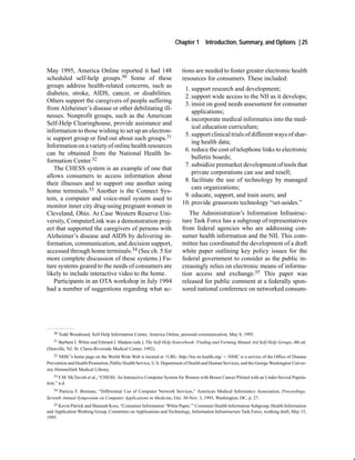 Chapter 1       Introduction, Summary, and Options | 25



May 1995, America Online reported it had 148                           tions are needed to foster greater electronic health
scheduled self-help groups.30 Some of these                            resources for consumers. These included:
groups address health-related concerns, such as
                                                                        1. support research and development;
diabetes, stroke, AIDS, cancer, or disabilities.
                                                                        2. support wide access to the NII as it develops;
Others support the caregivers of people suffering
                                                                        3. insist on good needs assessment for consumer
from Alzheimer’s disease or other debilitating ill-
                                                                           applications;
nesses. Nonprofit groups, such as the American
                                                                        4. incorporate medical informatics into the med-
Self-Help Clearinghouse, provide assistance and
                                                                           ical education curriculum;
information to those wishing to set up an electron-
                                                                        5. support clinical trials of different ways of shar-
ic support group or find out about such groups.31
                                                                           ing health data;
Information on a variety of online health resources
                                                                        6. reduce the cost of telephone links to electronic
can be obtained from the National Health In-
                                                                           bulletin boards;
formation Center.32
                                                                        7. subsidize premarket development of tools that
   The CHESS system is an example of one that
                                                                           private corporations can use and resell;
allows consumers to access information about
                                                                        8. facilitate the use of technology by managed
their illnesses and to support one another using
                                                                           care organizations;
home terminals.33 Another is the Connect Sys-
                                                                        9. educate, support, and train users; and
tem, a computer and voice-mail system used to
                                                                       10. provide grassroots technology “set-asides.”
monitor inner city drug-using pregnant women in
Cleveland, Ohio. At Case Western Reserve Uni-                             The Administration’s Information Infrastruc-
versity, ComputerLink was a demonstration proj-                        ture Task Force has a subgroup of representatives
ect that supported the caregivers of persons with                      from federal agencies who are addressing con-
Alzheimer’s disease and AIDS by delivering in-                         sumer health information and the NII. This com-
formation, communication, and decision support,                        mittee has coordinated the development of a draft
accessed through home terminals.34 (See ch. 5 for                      white paper outlining key policy issues for the
more complete discussion of these systems.) Fu-                        federal government to consider as the public in-
ture systems geared to the needs of consumers are                      creasingly relies on electronic means of informa-
likely to include interactive video to the home.                       tion access and exchange.35 This paper was
   Participants in an OTA workshop in July 1994                        released for public comment at a federally spon-
had a number of suggestions regarding what ac-                         sored national conference on networked consum-




   30   Todd Woodward, Self-Help Information Center, America Online, personal communication, May 8, 1995.
   31 Barbara J. White and Edward J. Madara (eds.), The Self-Help Sourcebook: Finding and Forming Mutual Aid Self-Help Groups, 4th ed.

(Denville, NJ: St. Clares-Riverside Medical Center, 1992).
    32 NHIC’s home page on the World Wide Web is located at <URL: http://hic-nt.health.org/ >. NHIC is a service of the Office of Disease

Prevention and Health Promotion, Public Health Service, U.S. Department of Health and Human Services, and the George Washington Univer-
sity Himmelfarb Medical Library.
    33 F.M. McTavish et al., “CHESS: An Interactive Computer System for Women with Breast Cancer Piloted with an Under-Served Popula-
tion,” n.d.
   34 Patricia F. Brennan, “Differential Use of Computer Network Services,” American Medical Informatics Association, Proceedings,

Seventh Annual Symposium on Computer Applications in Medicine, Oct. 30-Nov. 3, 1993, Washington, DC, p. 27.
   35 Kevin Patrick and Shannah Koss, “Consumer Information ‘White Paper,’” Consumer Health Information Subgroup, Health Information
and Application Working Group, Committee on Applications and Technology, Information Infrastructure Task Force, working draft, May 15,
1995.
 