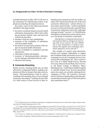 26 | Bringing Health Care Online: The Role of Information Technologies



er health information in May 1995. It will serve as                       formation and communicate with one another. An
the cornerstone for Administration policy in ap-                          earlier OTA report discussed the role of the local
plications technology development and use.                                community infrastructure—schools, libraries, se-
   Key policy issues for the federal government                           nior centers, and town halls—in delivering federal
identified in the paper include:                                          services to citizens electronically, especially those
G the need to coordinate federal consumer health                          in rural areas, small towns, inner cities, and people
  information dissemination efforts both within                           with special needs37 (see box 1-3). The difficulties
  the government (federal, state, and local) and                          of building an infrastructure can be a barrier, how-
  with private providers;                                                 ever. One group of researchers commented:
G assurance of privacy and confidentiality;                                     Although there is widespread endorsement of
G assurance of the availability of information                               such proposed efforts as managed care and one-
  critical for public health;                                                stop shop service delivery, the more difficult
                                                                             task in most communities is to build an infra-
G the need for research and evaluation of the im-
                                                                             structure that supports such coordination with a
  pact of consumer health information;                                       holistic approach to service and care.38
G the role of standards in vocabularies and data
  transmission;                                                              One example of a project using telecommu-
G information validity and integrity;                                     nication and computer technologies to support
G assurance of telecommunications infrastruc-                             and coordinate health and human services at the
  ture for adequate information delivery; and                             community level is the Community Services Net-
G education and training.                                                 work (CSN) in Washington, DC. This is a joint ef-
                                                                          fort of the U.S. Public Health Service, Howard
                                                                          University School of Social Work, Rice Universi-
„ Community Networking                                                    ty and Baylor College of Medicine, Macro
Human services, including health care, are often                          International, Inc., United Seniors Health Cooperati
delivered in a fragmented fashion, leading to du-                         ve, and Bell Atlantic Corp. Several communities
plication of effort on the part of providers and con-                     across the country are currently exploring the de-
sumers. Telecommunications could be used to                               velopment of CSNs. The Lawrence Livermore
coordinate and streamline these services through                          Lab in California is helping Macro and other part-
community networking,36 enabling the providers                            ners develop test-beds to move CSNs from pilot to
of a wide variety of social services to share in-                         early operational status.39




   36 For a discussion of the role of information technology in strengthening community action, see Nancy Milio, Engines of Empowerment

(Ann Arbor, MI: Health Administration Press, 1995).
   37 U.S. Congress, Office of Technology Assessment, Making Government Work: Electronic Delivery of Federal Services, OTA-TCT-578

(Washington, DC: Government Printing Office, September 1993), ch. 5. See also U.S. Congress, Office of Technology Assessment, Telecom-
munications Technology and Native Americans: Opportunities and Challenges, OTA-ITC-621 (Washington, DC: U.S. Government Printing
Office, August 1995).
   38   G.A. Gorry et al., “Health Care as Teamwork: The Internet Collaboratory,” in Health and the New Media, op. cit., footnote 24, p. 97.
   39   Kevin Patrick, Department of Health and Human Services, personal communication, May 10, 1995.
 