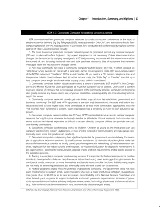 Chapter 1       Introduction, Summary, and Options | 27



                        BOX 1-3: Grassroots Computer Networking: Lessons Learned

    OTA commissioned two grassroots computer networks to conduct computer conferences on the topic of
electronic service delivery. Big Sky Telegraph (BST), headquartered in Dillon, MT, and the National Public Tele
computing Network (NPTN), headquartered in Cleveland, OH, conducted the conferences during late summer
and fall of 1992. Lessons learned include:
    1. The costs to users of grassroots computer networking can be minimized. Almost any personal computer
(PC) and modem will suffice; high end, high speed equipment is not necessary. Online telecommunication
charges can be reduced by copying messages to a PC and preparing responses with the telecommunications
line turned off, and by using fractional rates and bulk purchase discounts. Use of equipment that transmits
messages faster will reduce online charges further.
    2. Any local community can have a community computer bulletin board. BST has, in effect, created six
Little Skys" where people can dial in with a local call further reducing online costs. BST is a rural equivalent
of the NPTN's network of FreeNets." BST is a rural FreeNet. All you need is a PC, modem, telephone line, and
inexpensive bulletin board software. And to further reduce costs, the Little Sky" or FreeNet" can dial up a
host computer once a night at off peak rates to copy or add bulletin board items.
    3. Community computer bulletin boards really extend a sense of community. BST and NPTN, like Compu
Serve and Minitel, found that users participate as much for sociability as for content. Users seek a comfort
level and degree of intimacy that is not always prevalent in the community at large. Computer conferencing
also greatly reduces any biases due to sex, physique, disabilities, speaking ability, etc. It is a leveling technol
ogy in this sense.
    4. Community computer networks usually get only limited support from the established government and
business community. The BST and NPTN approach is low cost and decentralized; the state and federal bu
reaucracies tend to favor higher cost, more centralized, or at least more controllable, approaches. Also the
not invented here" syndrome is evident. Each organization has a tendency to invent its own solution or ap
proach.
    5. Grassroots computer network utilities like BST and NPTN can facilitate local access to national computer
networks that might not be otherwise technically feasible or affordable. If local residents find computer net
works such as the Internet expensive or difficult to access directly, computer utilities can provide low cost,
user friendly connections.
    6. Grassroots computer conferencing works for children. Children as young as the third grade can use
computer conferencing to learn keyboarding, e mail, and the concept of communicating among a group elec
tronically (even some first graders can handle it).
    7. Grassroots computer conferencing has significant potential for government service delivery. For exam
ple: a) agricultural extension services, b) small business assistance, c) international trade global trade net
works offer tremendous potential for locally based global entrepreneurial networking, d) Indian reservation ser
vices, especially for the Indian schools and hospitals, e) vocational education for displaced homemakers, f)
job opportunities potential for computerized catalogs of jobs and skill requirements, and g) public access to
the legislative process.
    8. Training is essential to computer conferencing success. It is important for first experiences to be positive
in order to develop self confidence. Help lines work, rather than forcing users to struggle through manuals. As
confidence builds, users can do more themselves and handle more complex functions. Initially many people
are not ready for searching databases; but eventually users will want to and can do searches.
    9. Federal programs largely miss the potential of grassroots computing. The government does not have
good mechanisms to support small, local innovators who lack a major institutional affiliation. Suggestions:
mini grants of up to $5,000 or so to local innovators; more flexibility in the National Science Foundation and
other federal grant programs to support individuals and small, grassroots organizations; inclusion of grass
roots representatives on federal advisory and peer review panels; technology showcases and demonstrations
(e.g., fiber to the school demonstrations in rural, economically disadvantaged areas).

SOURCE: Big Sky Telegraph, National Public Telecomputing Network, and Office of Technology Assessment, 1993.
 