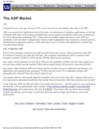 The ASP Market




The ASP Market
ASP.
Unheard of even a year ago, the term 'ASP' is now used all over the industry. But what is an ASP?
ASP is an acronym for Application Service Provider. As outsourcers of enterprise applications, at the bare
minimum ASPs take on the hosting and application service needs of companies whose core competencies
are not in information technology (IT). A large draw for middle market customers is that ASPs can
essentially work with their IT departments to host complex applications for e-commerce, human resources,
and financial management solutions. ASPs offer them access to Fortune 500 applications to which they
were previously denied.
USi: A Superior ASP
But not every company using the term ASP can deliver the same service. Some outsourcers only offer
co-location or hosting, yet claim the ASP title. Any company considering an ASP to outsource their
enterprise solutions would do well to ask the ASP the following key questions.
How many software partners do they have? What are the capabilities of their network? How quickly can
they get your solution up and running? What kind of capital outlay will you have to provide up-front?
How large is their technical staff? How much expertise do they possess to implement and manage your
application, and respond to any emergency? Is their network secure? Is it redundant, failsafe, and
geographically mirrored? How fast is their connectivity?
Are regular software and network upgrades included in the service? Do they offer contracts with service
level agreements and project timeframes that include financial penalties when these promises are not met?
A top of the line ASP can offer all of this so its clients don't have to — and USi aspires to over-reach these
benchmarks. USi has partnerships with a number of best-of-breed software vendors, Cisco-Powered
Global Network, and a partnership with telco U S WEST. This ensures that our clients have multiple
outsourcing options, can leverage a world-class network, and have high-speed Internet access and
performance.


                 Info | News | Products | Technology | Sales | Careers | Events | Support | Contact

                                            Site Search - Enter Keywords Below
                                                                                         search




http://www.usinternetworking.com/news/features/99-05-24-asp.html [6/2/1999 2:34:01 PM]
 