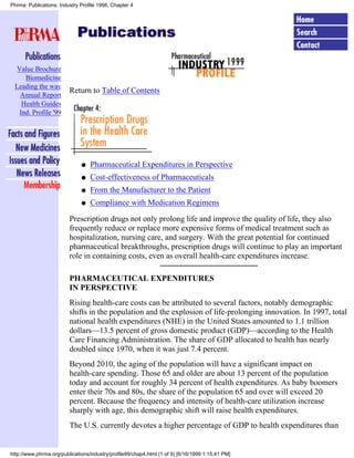 Phrma: Publications: Industry Profile 1998, Chapter 4




  Value Brochure
     Biomedicine
 Leading the way
                         Return to Table of Contents
   Annual Report
    Health Guides
   Ind. Profile '99




                              q   Pharmaceutical Expenditures in Perspective
                              q   Cost-effectiveness of Pharmaceuticals
                              q   From the Manufacturer to the Patient
                              q   Compliance with Medication Regimens

                         Prescription drugs not only prolong life and improve the quality of life, they also
                         frequently reduce or replace more expensive forms of medical treatment such as
                         hospitalization, nursing care, and surgery. With the great potential for continued
                         pharmaceutical breakthroughs, prescription drugs will continue to play an important
                         role in containing costs, even as overall health-care expenditures increase.

                         PHARMACEUTICAL EXPENDITURES
                         IN PERSPECTIVE
                         Rising health-care costs can be attributed to several factors, notably demographic
                         shifts in the population and the explosion of life-prolonging innovation. In 1997, total
                         national health expenditures (NHE) in the United States amounted to 1.1 trillion
                         dollars—13.5 percent of gross domestic product (GDP)—according to the Health
                         Care Financing Administration. The share of GDP allocated to health has nearly
                         doubled since 1970, when it was just 7.4 percent.
                         Beyond 2010, the aging of the population will have a significant impact on
                         health-care spending. Those 65 and older are about 13 percent of the population
                         today and account for roughly 34 percent of health expenditures. As baby boomers
                         enter their 70s and 80s, the share of the population 65 and over will exceed 20
                         percent. Because the frequency and intensity of health-care utilization increase
                         sharply with age, this demographic shift will raise health expenditures.
                         The U.S. currently devotes a higher percentage of GDP to health expenditures than


http://www.phrma.org/publications/industry/profile99/chap4.html (1 of 9) [6/16/1999 1:15:41 PM]
 