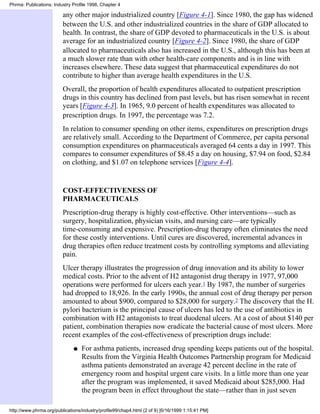 Phrma: Publications: Industry Profile 1998, Chapter 4

                         any other major industrialized country [Figure 4-1]. Since 1980, the gap has widened
                         between the U.S. and other industrialized countries in the share of GDP allocated to
                         health. In contrast, the share of GDP devoted to pharmaceuticals in the U.S. is about
                         average for an industrialized country [Figure 4-2]. Since 1980, the share of GDP
                         allocated to pharmaceuticals also has increased in the U.S., although this has been at
                         a much slower rate than with other health-care components and is in line with
                         increases elsewhere. These data suggest that pharmaceutical expenditures do not
                         contribute to higher than average health expenditures in the U.S.
                         Overall, the proportion of health expenditures allocated to outpatient prescription
                         drugs in this country has declined from past levels, but has risen somewhat in recent
                         years [Figure 4-3]. In 1965, 9.0 percent of health expenditures was allocated to
                         prescription drugs. In 1997, the percentage was 7.2.
                         In relation to consumer spending on other items, expenditures on prescription drugs
                         are relatively small. According to the Department of Commerce, per capita personal
                         consumption expenditures on pharmaceuticals averaged 64 cents a day in 1997. This
                         compares to consumer expenditures of $8.45 a day on housing, $7.94 on food, $2.84
                         on clothing, and $1.07 on telephone services [Figure 4-4].


                         COST-EFFECTIVENESS OF
                         PHARMACEUTICALS
                         Prescription-drug therapy is highly cost-effective. Other interventions—such as
                         surgery, hospitalization, physician visits, and nursing care—are typically
                         time-consuming and expensive. Prescription-drug therapy often eliminates the need
                         for these costly interventions. Until cures are discovered, incremental advances in
                         drug therapies often reduce treatment costs by controlling symptoms and alleviating
                         pain.
                         Ulcer therapy illustrates the progression of drug innovation and its ability to lower
                         medical costs. Prior to the advent of H2 antagonist drug therapy in 1977, 97,000
                         operations were performed for ulcers each year.1 By 1987, the number of surgeries
                         had dropped to 18,926. In the early 1990s, the annual cost of drug therapy per person
                         amounted to about $900, compared to $28,000 for surgery.2 The discovery that the H.
                         pylori bacterium is the principal cause of ulcers has led to the use of antibiotics in
                         combination with H2 antagonists to treat duodenal ulcers. At a cost of about $140 per
                         patient, combination therapies now eradicate the bacterial cause of most ulcers. More
                         recent examples of the cost-effectiveness of prescription drugs include:
                              q   For asthma patients, increased drug spending keeps patients out of the hospital.
                                  Results from the Virginia Health Outcomes Partnership program for Medicaid
                                  asthma patients demonstrated an average 42 percent decline in the rate of
                                  emergency room and hospital urgent care visits. In a little more than one year
                                  after the program was implemented, it saved Medicaid about $285,000. Had
                                  the program been in effect throughout the state—rather than in just seven

http://www.phrma.org/publications/industry/profile99/chap4.html (2 of 9) [6/16/1999 1:15:41 PM]
 