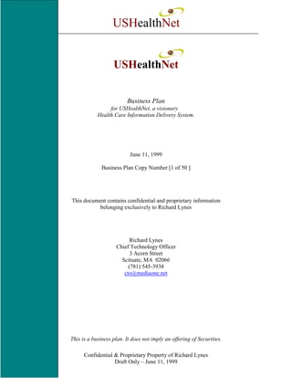 USHealthNet


                   USHealthNet


                         Business Plan
                 for USHealthNet, a visionary
            Health Care Information Delivery System.




                           June 11, 1999

              Business Plan Copy Number [1 of 50 ]




This document contains confidential and proprietary information
           belonging exclusively to Richard Lynes




                          Richard Lynes
                    Chief Technology Officer
                          3 Acorn Street
                      Scituate, MA 02066
                         (781) 545-3938
                       cto@mediaone.net




This is a business plan. It does not imply an offering of Securities.

      Confidential & Proprietary Property of Richard Lynes
                   Draft Only – June 11, 1999
 