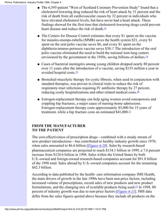 Phrma: Publications: Industry Profile 1998, Chapter 4

                              q   The 6,595-patient "West of Scotland Coronary Prevention Study" found that a
                                  cholesterol-lowering drug reduced the risk of heart attack by 31 percent and the
                                  risk of death from all cardiovascular causes by 32 percent in individuals who
                                  have elevated cholesterol levels, but have never had a heart attack. These
                                  findings showed for the first time that cholesterol-lowering drugs could prevent
                                  heart disease and reduce the risk of death.16
                              q   The Centers for Disease Control estimates that every $1 spent on the vaccine
                                  for measles-mumps-rubella (MMR) saves the health system $21, every $1
                                  spent on the oral polio vaccine saves $6, and every $1 spent on the
                                  diphtheria-tetanus-pertussis vaccine saves $30.17 The introduction of the oral
                                  polio vaccine eliminated the need to build the national iron-lung centers
                                  envisioned by the government in the 1950s, saving billions of dollars.18
                              q   Cases of bacterial meningitis among young children dropped nearly 80 percent
                                  over 11 years after the introduction of a vaccine, saving $135 million a year in
                                  avoided hospital costs.19
                              q   Bronchial-mucolytic therapy for cystic fibrosis, when used in conjunction with
                                  standard therapies, was proven in clinical trials to reduce the risk of
                                  respiratory-tract infections requiring IV antibiotic therapy by 27 percent,
                                  reducing costly hospitalizations and other related medical costs.20
                              q   Estrogen-replacement therapy can help aging women avoid osteoporosis and
                                  crippling hip fractures, a major cause of nursing-home admissions.
                                  Estrogen-replacement therapy costs approximately $3,000 for 15 years of
                                  treatment, while a hip fracture costs an estimated $41,000.21


                         FROM THE MANUFACTURER
                         TO THE PATIENT
                         The cost-effectiveness of prescription drugs—combined with a steady stream of
                         new-product introductions—has contributed to healthy industry growth since 1970,
                         when sales amounted to $6.6 billion [Figure 4-10]. Sales by research-based
                         pharmaceutical companies are projected to reach $134.1 billion in 1999, a 7.6 percent
                         increase from $124.6 billion in 1998. Sales within the United States by both
                         U.S.-owned and foreign-owned research-based companies account for $91.8 billion
                         of the 1998 total. Sales abroad by U.S.-owned companies account for the remaining
                         $42.3 billion.
                         According to data published by the health- care information company IMS Health,
                         the main drivers of growth in the late 1990s have been non-price factors, including
                         increased volume of prescriptions, record sales of new products and new product
                         formulations, and the changing mix of available products being used.22 In 1998, 80
                         percent of industry growth was due to non-price factors [Figure 4-11]. IMS data
                         differ from the sales figures quoted above because they include all products on the


http://www.phrma.org/publications/industry/profile99/chap4.html (5 of 9) [6/16/1999 1:15:41 PM]
 