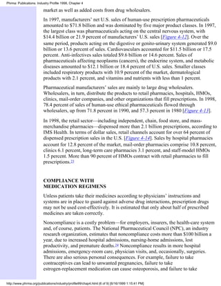 Phrma: Publications: Industry Profile 1998, Chapter 4

                         market as well as added costs from drug wholesalers.
                         In 1997, manufacturers’ net U.S. sales of human-use prescription pharmaceuticals
                         amounted to $71.8 billion and was dominated by five major product classes. In 1997,
                         the largest class was pharmaceuticals acting on the central nervous system, with
                         $14.4 billion or 21.9 percent of manufacturers’ U.S. sales [Figure 4-12]. Over the
                         same period, products acting on the digestive or genito-urinary system generated $9.0
                         billion or 13.6 percent of sales. Cardiovasculars accounted for $11.5 billion or 17.5
                         percent. Anti-infectives sales totaled $9.6 billion or 14.6 percent. Sales of
                         pharmaceuticals affecting neoplasms (cancers), the endocrine system, and metabolic
                         diseases amounted to $12.1 billion or 18.4 percent of U.S. sales. Smaller classes
                         included respiratory products with 10.9 percent of the market, dermatological
                         products with 2.1 percent, and vitamins and nutrients with less than 1 percent.
                         Pharmaceutical manufacturers’ sales are mainly to large drug wholesalers.
                         Wholesalers, in turn, distribute the products to retail pharmacies, hospitals, HMOs,
                         clinics, mail-order companies, and other organizations that fill prescriptions. In 1998,
                         78.4 percent of sales of human-use ethical pharmaceuticals flowed through
                         wholesalers, up from 71.8 percent in 1990, and 57.3 percent in 1980 [Figure 4-13].

                         In 1998, the retail sector—including independent, chain, food store, and mass-
                         merchandise pharmacies—dispensed more than 2.1 billion prescriptions, according to
                         IMS Health. In terms of dollar sales, retail channels account for over 64 percent of
                         dispensed prescription sales in the U.S. [Figure 4-14]. Sales by hospital pharmacies
                         account for 12.8 percent of the market, mail-order pharmacies comprise 10.8 percent,
                         clinics 6.1 percent, long-term care pharmacies 3.1 percent, and staff-model HMOs
                         1.5 percent. More than 90 percent of HMOs contract with retail pharmacies to fill
                         prescriptions.23


                         COMPLIANCE WITH
                         MEDICATION REGIMENS
                         Unless patients take their medicines according to physicians’ instructions and
                         systems are in place to guard against adverse drug interactions, prescription drugs
                         may not be used cost-effectively. It is estimated that only about half of prescribed
                         medicines are taken correctly.
                         Noncompliance is a costly problem—for employers, insurers, the health-care system
                         and, of course, patients. The National Pharmaceutical Council (NPC), an industry
                         research organization, estimates that noncompliance costs more than $100 billion a
                         year, due to increased hospital admissions, nursing-home admissions, lost
                         productivity, and premature deaths.24 Noncompliance results in more hospital
                         admissions, emergency-room care, physician visits, and, occasionally, surgeries.
                         There are also serious personal consequences. For example, failure to take
                         contraceptives can lead to unwanted pregnancies, failure to take
                         estrogen-replacement medication can cause osteoporosis, and failure to take

http://www.phrma.org/publications/industry/profile99/chap4.html (6 of 9) [6/16/1999 1:15:41 PM]
 