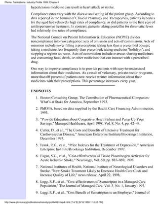 Phrma: Publications: Industry Profile 1998, Chapter 4

                         hypertension medicine can result in heart attack or stroke.
                         Compliance rates vary with the disease and setting of the patient group. According to
                         data reported in the Journal of Clinical Pharmacy and Therapeutics, patients in homes
                         for the aged had relatively high rates of compliance, as did patients in the first year of
                         antihypertensive treatment. In contrast, patients taking penicillin for rheumatic fever
                         had relatively low rates of compliance.
                         The National Council on Patient Information & Education (NCPIE) divides
                         noncompliance into two categories: acts of omission and acts of commission. Acts of
                         omission include never filling a prescription; taking less than a prescribed dosage;
                         taking a medicine less frequently than prescribed; taking medicine "holidays"; and
                         stopping a regime too soon. Acts of commission include overuse; sharing medicines:
                         and consuming food, drink, or other medicines that can interact with a prescribed
                         drug.
                         One way to improve compliance is to provide patients with easy-to-understand
                         information about their medicines. As a result of voluntary, private-sector programs,
                         more than 60 percent of patients now receive written information about their
                         medicines with their prescriptions. This percentage increases every year.

                         ENDNOTES
                              1. Boston Consulting Group, The Contribution of Pharmaceutical Companies:
                                 What’s at Stake for America, September 1993.
                              2. PhRMA, based on data supplied by the Health Care Financing Administration,
                                 1993.
                              3. "Provide Education about Congestive Heart Failure and Pump Up Your
                                 Savings," Managed Healthcare, April 1998, Vol. 8, No. 4, pp. 42–44.
                              4. Cutler, D., et al., "The Costs and Benefits of Intensive Treatment for
                                 Cardiovascular Disease," American Enterprise Institute/Brookings Institution,
                                 December 1997.
                              5. Frank, R.G., et al., "Price Indexes for the Treatment of Depression," American
                                 Enterprise Institute/Brookings Institution, December 1997.
                              6. Fagan, S.C., et al., "Cost-effectiveness of Tissue Plasminogen Activator for
                                 Acute Ischemic Stroke," Neurology, Vol. 50, pp. 883–889, 1998.
                              7. National Institutes of Health, National Institute of Neurological Disorders and
                                 Stroke, "New Stroke Treatment Likely to Decrease Health Care Costs and
                                 Increase Quality of Life," news release, April 22, 1998.
                              8. Legg, R.F., et al., "Cost-effectiveness of Sumatriptan in a Managed Care
                                 Population," The Journal of Managed Care, Vol. 3, No. 1, January 1997.
                              9. Legg, R.F., et al., "Cost Benefit of Sumatriptan to an Employer," Journal of

http://www.phrma.org/publications/industry/profile99/chap4.html (7 of 9) [6/16/1999 1:15:41 PM]
 