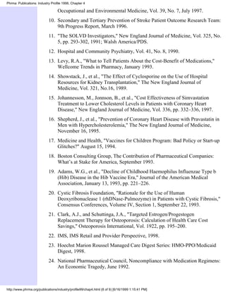 Phrma: Publications: Industry Profile 1998, Chapter 4

                                  Occupational and Environmental Medicine, Vol. 39, No. 7, July 1997.
                            10. Secondary and Tertiary Prevention of Stroke Patient Outcome Research Team:
                                9th Progress Report, March 1996.
                            11. "The SOLVD Investigators," New England Journal of Medicine, Vol. 325, No.
                                5, pp. 293-302, 1991; Walsh America/PDS.
                            12. Hospital and Community Psychiatry, Vol. 41, No. 8, 1990.
                            13. Levy, R.A., "What to Tell Patients About the Cost-Benefit of Medications,"
                                Wellcome Trends in Pharmacy, January 1993.
                            14. Showstack, J., et al., "The Effect of Cyclosporine on the Use of Hospital
                                Resources for Kidney Transplantation," The New England Journal of
                                Medicine, Vol. 321, No.16, 1989.
                            15. Johannesson, M., Jonnson, B., et al., "Cost Effectiveness of Simvastation
                                Treatment to Lower Cholesterol Levels in Patients with Coronary Heart
                                Disease," New England Journal of Medicine, Vol. 336, pp. 332–336, 1997.
                            16. Shepherd, J., et al., "Prevention of Coronary Heart Disease with Pravastatin in
                                Men with Hypercholesterolemia," The New England Journal of Medicine,
                                November 16, 1995.
                            17. Medicine and Health, "Vaccines for Children Program: Bad Policy or Start-up
                                Glitches?" August 15, 1994.
                            18. Boston Consulting Group, The Contribution of Pharmaceutical Companies:
                                What’s at Stake for America, September 1993.
                            19. Adams, W.G., et al., "Decline of Childhood Haemophilus Influenzae Type b
                                (Hib) Disease in the Hib Vaccine Era," Journal of the American Medical
                                Association, January 13, 1993, pp. 221–226.
                            20. Cystic Fibrosis Foundation, "Rationale for the Use of Human
                                Deoxyribonuclease 1 (rhDNase-Pulmozyme) in Patients with Cystic Fibrosis,"
                                Consensus Conferences, Volume IV, Section 1, September 22, 1993.
                            21. Clark, A.J., and Schuttinga, J.A., "Targeted Estrogen/Progestogen
                                Replacement Therapy for Osteoporosis: Calculation of Health Care Cost
                                Savings," Osteoporosis International, Vol. 1922, pp. 195–200.
                            22. IMS, IMS Retail and Provider Perspective, 1998.
                            23. Hoechst Marion Roussel Managed Care Digest Series: HMO-PPO/Medicaid
                                Digest, 1998.
                            24. National Pharmaceutical Council, Noncompliance with Medication Regimens:
                                An Economic Tragedy, June 1992.



http://www.phrma.org/publications/industry/profile99/chap4.html (8 of 9) [6/16/1999 1:15:41 PM]
 