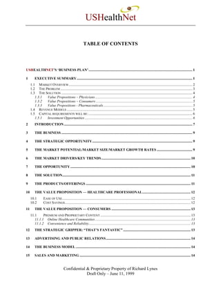 USHealthNet

                                                         TABLE OF CONTENTS




USHEALTHNET’S ‘BUSINESS PLAN’ .................................................................................................................. 1

1        EXECUTIVE SUMMARY ............................................................................................................................... 1
     1.1 MARKET OVERVIEW........................................................................................................................................ 2
     1.2 THE PROBLEM ................................................................................................................................................. 3
     1.3 THE SOLUTION ................................................................................................................................................ 4
        1.3.1 Value Propositions – Physicians........................................................................................................... 4
        1.3.2 Value Propositions – Consumers .......................................................................................................... 5
        1.3.3 Value Propositions - Pharmaceuticals.................................................................................................. 5
     1.4 REVENUE MODELS .......................................................................................................................................... 5
     1.5 CAPITAL REQUIREMENTS WILL BE: .................................................................................................................. 6
        1.5.1 Investment Opportunities ...................................................................................................................... 6
2        INTRODUCTION ............................................................................................................................................. 7

3        THE BUSINESS ................................................................................................................................................ 9

4        THE STRATEGIC OPPORTUNITY.............................................................................................................. 9

5        THE MARKET POTENTIAL/MARKET SIZE/MARKET GROWTH RATES ....................................... 9

6        THE MARKET DRIVERS/KEY TRENDS .................................................................................................. 10

7        THE OPPORTUNITY .................................................................................................................................... 10

8        THE SOLUTION............................................................................................................................................. 11

9        THE PRODUCTS/OFFERINGS ................................................................................................................... 11

10       THE VALUE PROPOSITION — HEALTHCARE PROFESSIONAL..................................................... 12
     10.1        EASE OF USE............................................................................................................................................. 12
     10.2        COST SAVINGS.......................................................................................................................................... 12
11       THE VALUE PROPOSITION — CONSUMERS ....................................................................................... 13
     11.1     PREMIUM AND PROPRIETARY CONTENT ................................................................................................... 13
        11.1.1 Online Healthcare Communities ......................................................................................................... 13
        11.1.2 Convenience and Reliability................................................................................................................ 13
12       THE STRATEGIC GRIPPER: “THAT’S FANTASTIC” .......................................................................... 13

13       ADVERTISING AND PUBLIC RELATIONS............................................................................................. 14

14       THE BUSINESS MODEL .............................................................................................................................. 14

15       SALES AND MARKETING .......................................................................................................................... 14


                                     Confidential & Proprietary Property of Richard Lynes
                                                  Draft Only – June 11, 1999
 