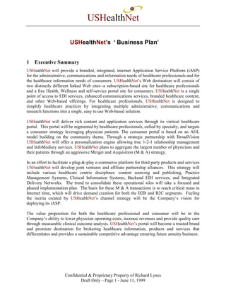 USHealthNet

                        USHealthNet’s ‘Business Plan’


1   Executive Summary
USHealthNet will provide a branded, integrated, internet Application Service Platform (iASP)
for the administrative, communications and information needs of healthcare professionals and for
the healthcare information needs of consumers. USHealthNet’s Web destination will consist of
two distinctly different linked Web sites--a subscription-based site for healthcare professionals
and a free Health, Wellness and self-service portal site for consumers. USHealthNet is a single
point of access to EDI services, enhanced communications services, branded healthcare content,
and other Web-based offerings. For healthcare professionals, USHealthNet is designed to
simplify healthcare practices by integrating multiple administrative, communications and
research functions into a single, easy to use Web-based solution.

USHealthNet will deliver rich content and application services through its vertical healthcare
portal. This portal will be segmented by healthcare professionals, culled by specialty, and targets
a consumer strategy leveraging physician patients. The consumer portal is based on an AOL
model building on the community theme. Through a strategic partnership with BroadVision
USHealthNet will offer a personalization engine allowing true 1-2-1 relationship management
and InfoMediary services. USHealthNet plans to aggregate the largest number of physicians and
their patients through an aggressive Merger and Acquisition (M & A) strategy.

In an effort to facilitate a plug-&-play e-commerce platform for third party products and services
USHealthNet will develop joint ventures and affiliate partnership alliances. This strategy will
include various healthcare centric disciplines: content sourcing and publishing, Practice
Management Systems, Clinical Information Systems, Backend EDI services, and Integrated
Delivery Networks. The trend to consolidate these operational silos will take a focused and
phased implementation plan. The basis for these M & A transactions is to reach critical mass in
Internet time, which will drive demand creation for both the B2B and B2C segments. Fueling
the inertia created by USHealthNet’s channel strategy will be the Company’s vision for
deploying its iASP.

The value proposition for both the healthcare professional and consumer will be in the
Company’s ability to lower physician operating costs, increase revenues and provide quality care
through measurable clinical outcome analysis. USHealthNet’s portal will become a trusted brand
and premiere destination for brokering healthcare information, products and services that
differentiates and provides a sustainable competitive advantage ensuring future annuity business.




                      Confidential & Proprietary Property of Richard Lynes
                              Draft Only – Page 1 - June 11, 1999
 