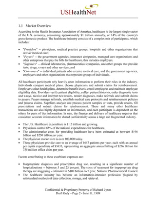 USHealthNet
1.1 Market Overview
According to the Health Insurance Association of America, healthcare is the largest single sector
of the U.S. economy, consuming approximately $1 trillion annually, or 14% of the country's
gross domestic product. The healthcare industry consists of a complex mix of participants, which
includes:

•   "Providers" -- physicians, medical practice groups, hospitals and other organizations that
    deliver medical care;
•   "Payers" -- the government agencies, insurance companies, managed care organizations and
    other enterprises that pay the bills for healthcare, this includes employers;
•   "Suppliers" -- clinical laboratories, pharmaceutical companies, and other groups that provide
    tests, drugs, x-rays and other services; and
•   "Consumers" -- individual patients who receive medical care, and the government agencies,
    employers and other organizations that represent groups of individuals.

All healthcare participants rely heavily upon information to perform their roles in the industry.
Individuals compare medical plans, choose physicians and submit claims for reimbursement.
Employers select health plans, determine benefit levels, enroll employees and maintain employee
eligibility data. Providers verify patient eligibility, collect patient histories, order diagnostic tests
and x-rays, receive and interpret test results, render diagnoses, make referrals and submit claims
to payers. Payers manage referrals, establish medical care protocols and reimbursement policies
and process claims. Suppliers analyze and process patient samples or tests, provide results, fill
prescriptions and submit claims for reimbursement. These and many other healthcare
transactions are also highly dependent on information, and each participant is dependent on the
others for parts of that information. In sum, the finance and delivery of healthcare requires that
consistent, accurate information be shared confidentially across a large and fragmented industry.

•   The U.S. Healthcare expenditure is $1.2 trillion and growing.
•   Physicians control 85% of the national expenditures for healthcare.
•   The administrative costs for providing healthcare have been estimated at between $198
    billion and $250 billion per year.
•   The physician market size is over 800,000 today.
•   Those physicians provide care to an average of 1647 patients per year; each with an annual
    per capita expenditure of $3633, representing an aggregate annual billing of $236 Billion for
    735 million office visits per year.

Factors contributing to these exorbitant expenses are:

•   Inappropriate diagnosis and prescription drug use, resulting in a significant number of
    hospitalizations -- between 5 and 25 percent. The costs of treatment for inappropriate drug
    therapy are staggering - estimated at $100 billion each year, National Pharmaceutical Council.
•   The healthcare industry has become an information-intensive profession plagued by
    substandard methods of data collection, storage, and retrieval.


                       Confidential & Proprietary Property of Richard Lynes
                               Draft Only – Page 2 - June 11, 1999
 