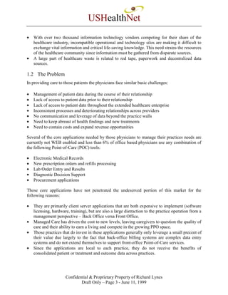 USHealthNet
•   With over two thousand information technology vendors competing for their share of the
    healthcare industry, incompatible operational and technology silos are making it difficult to
    exchange vital information and critical life-saving knowledge. This need strains the resources
    of the healthcare community since information must be gathered from disparate sources.
•   A large part of healthcare waste is related to red tape, paperwork and decentralized data
    sources.

1.2 The Problem
In providing care to those patients the physicians face similar basic challenges:

•   Management of patient data during the course of their relationship
•   Lack of access to patient data prior to their relationship
•   Lack of access to patient date throughout the extended healthcare enterprise
•   Inconsistent processes and deteriorating relationships across providers
•   No communication and leverage of data beyond the practice walls
•   Need to keep abreast of health findings and new treatments
•   Need to contain costs and expand revenue opportunities

Several of the core applications needed by those physicians to manage their practices needs are
currently not WEB enabled and less than 6% of office based physicians use any combination of
the following Point-of-Care (POC) tools:

•   Electronic Medical Records
•   New prescription orders and refills processing
•   Lab Order Entry and Results
•   Diagnostic Decision Support
•   Procurement applications

Those core applications have not penetrated the undeserved portion of this market for the
following reasons:

•   They are primarily client server applications that are both expensive to implement (software
    licensing, hardware, training), but are also a large distraction to the practice operation from a
    management perspective – Back Office versa Front Office.
•   Managed Care has driven the cost to new levels, leaving caregivers to question the quality of
    care and their ability to earn a living and compete in the growing PPO space.
•   Those practices that do invest in these applications generally only leverage a small precent of
    their value due largely to the fact that back-office billing systems are complex data entry
    systems and do not extend themselves to support front-office Point-of-Care services.
•   Since the applications are local to each practice, they do not receive the benefits of
    consolidated patient or treatment and outcome data across practices.




                      Confidential & Proprietary Property of Richard Lynes
                              Draft Only – Page 3 - June 11, 1999
 