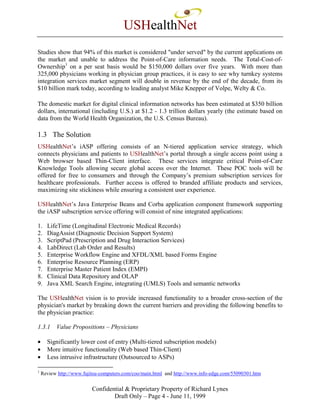 USHealthNet
Studies show that 94% of this market is considered "under served" by the current applications on
the market and unable to address the Point-of-Care information needs. The Total-Cost-of-
Ownership1 on a per seat basis would be $150,000 dollars over five years. With more than
325,000 physicians working in physician group practices, it is easy to see why turnkey systems
integration services market segment will double in revenue by the end of the decade, from its
$10 billion mark today, according to leading analyst Mike Knepper of Volpe, Welty & Co.

The domestic market for digital clinical information networks has been estimated at $350 billion
dollars, international (including U.S.) at $1.2 - 1.3 trillion dollars yearly (the estimate based on
data from the World Health Organization, the U.S. Census Bureau).

1.3 The Solution
USHealthNet’s iASP offering consists of an N-tiered application service strategy, which
connects physicians and patients to USHealthNet’s portal through a single access point using a
Web browser based Thin-Client interface. These services integrate critical Point-of-Care
Knowledge Tools allowing secure global access over the Internet. These POC tools will be
offered for free to consumers and through the Company’s premium subscription services for
healthcare professionals. Further access is offered to branded affiliate products and services,
maximizing site stickiness while ensuring a consistent user experience.

USHealthNet’s Java Enterprise Beans and Corba application component framework supporting
the iASP subscription service offering will consist of nine integrated applications:

1.    LifeTime (Longitudinal Electronic Medical Records)
2.    DiagAssist (Diagnostic Decision Support System)
3.    ScriptPad (Prescription and Drug Interaction Services)
4.    LabDirect (Lab Order and Results)
5.    Enterprise Workflow Engine and XFDL/XML based Forms Engine
6.    Enterprise Resource Planning (ERP)
7.    Enterprise Master Patient Index (EMPI)
8.    Clinical Data Repository and OLAP
9.    Java XML Search Engine, integrating (UMLS) Tools and semantic networks

The USHealthNet vision is to provide increased functionality to a broader cross-section of the
physician's market by breaking down the current barriers and providing the following benefits to
the physician practice:

1.3.1     Value Propositions – Physicians

•     Significantly lower cost of entry (Multi-tiered subscription models)
•     More intuitive functionality (Web based Thin-Client)
•     Less intrusive infrastructure (Outsourced to ASPs)

1
    Review http://www.fujitsu-computers.com/coo/main.html and http://www.info-edge.com/55090301.htm


                          Confidential & Proprietary Property of Richard Lynes
                                  Draft Only – Page 4 - June 11, 1999
 