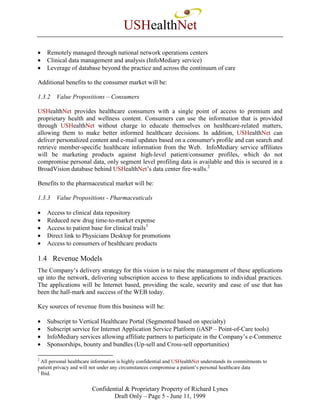 USHealthNet
•   Remotely managed through national network operations centers
•   Clinical data management and analysis (InfoMediary service)
•   Leverage of database beyond the practice and across the continuum of care

Additional benefits to the consumer market will be:

1.3.2   Value Propositions – Consumers

USHealthNet provides healthcare consumers with a single point of access to premium and
proprietary health and wellness content. Consumers can use the information that is provided
through USHealthNet without charge to educate themselves on healthcare-related matters,
allowing them to make better informed healthcare decisions. In addition, USHealthNet can
deliver personalized content and e-mail updates based on a consumer's profile and can search and
retrieve member-specific healthcare information from the Web. InfoMediary service affiliates
will be marketing products against high-level patient/consumer profiles, which do not
compromise personal data, only segment level profiling data is available and this is secured in a
BroadVision database behind USHealthNet’s data center fire-walls.2

Benefits to the pharmaceutical market will be:

1.3.3   Value Propositions - Pharmaceuticals

•   Access to clinical data repository
•   Reduced new drug time-to-market expense
•   Access to patient base for clinical trails3
•   Direct link to Physicians Desktop for promotions
•   Access to consumers of healthcare products

1.4 Revenue Models
The Company’s delivery strategy for this vision is to raise the management of these applications
up into the network, delivering subscription access to these applications to individual practices.
The applications will be Internet based, providing the scale, security and ease of use that has
been the hall-mark and success of the WEB today.

Key sources of revenue from this business will be:

•   Subscript to Vertical Healthcare Portal (Segmented based on specialty)
•   Subscript service for Internet Application Service Platform (iASP – Point-of-Care tools)
•   InfoMediary services allowing affiliate partners to participate in the Company’s e-Commerce
•   Sponsorships, bounty and bundles (Up-sell and Cross-sell opportunities)

2
  All personal healthcare information is highly confidential and USHealthNet understands its commitments to
patient privacy and will not under any circumstances compromise a patient’s personal healthcare data
3
  Ibid.


                         Confidential & Proprietary Property of Richard Lynes
                                 Draft Only – Page 5 - June 11, 1999
 