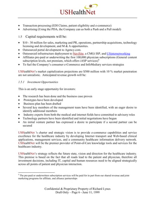 USHealthNet
•     Transaction processing (EDI Claims, patient eligibility and e-commerce)
•     Advertising (Using the PDA, the Company can us both a Push and a Pull model)

1.5     Capital requirements will be:
•     $10 - 30 million for sales, marketing and PR, operations, partnership acquisitions, technology
      licensing and development, and M & A opportunities.
•     Outsourced portal development to Agency.com.
•     Outsourced infrastructure deployment to NaviSite, a CMGi ISP, and USinternetworking
•     Affiliates pre-paid or underwriting the first 100,000 physician subscriptions (General content
      subscription levels, not premium, which offers iASP services)4
•     To fuel the Company’s consumer e-Commerce and InfoMediary services strategies

USHealthNet’s market capitalization projections are $500 million with 10 % market penetration
are not unrealistic. Anticipated revenue growth will be:

1.5.1    Investment Opportunities

This is an early stage opportunity for investors:

•     The research has been done and the business case proven
•      Prototypes have been developed
•      Business plan has been drafted
•     Several key members of the management team have been identified, with an eager desire to
      identify additional members
•      Industry experts from both the medical and internet fields have committed to advisory roles
•     Technology partners have been identified and initial negotiations have begun
•     An initial venture partner has expressed a desire to participate if a second partner can be
      secured

USHealthNet 's charter and strategic vision is to provide e-commerce capabilities and service
excellence for the healthcare industry by developing Internet transport and Web-based clinical
applications, management services, and a community healthcare information delivery network.
USHealthNet will be the premier provider of Point-of-Care knowledge tools and services for the
healthcare industry.

USHealthNet’s strategy reflects the future state, vision and direction for the healthcare industry.
This premise is based on the fact that all roads lead to the patient and physician, therefore all
investment decisions, including IT, capital and human resources need to be aligned strategically
across all points of patient and physician interaction.


4
 The pre-paid or underwritten subscription services will be paid for in part from our shared revenue and joint
marketing programs for affiliate, and alliance partnerships



                          Confidential & Proprietary Property of Richard Lynes
                                  Draft Only – Page 6 - June 11, 1999
 