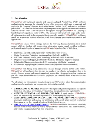 USHealthNet

2   Introduction
USHealthNet will implement, operate, and support packaged Point-of-Care (POC) software
applications that automate the physician’s front-office processes, which can be accessed and
used over the Company’s internet Application Service Platform (iASP) and vertical healthcare
portal sites. The iASP services are based on packaged software applications from best-of-breed
software vendors. These iASP services will be deployed through USHealthNet, the Company’s
branded network operations center (NOC). The Company will target both single and a multi-
physician practices; and further segmented these groups by specialty. USHealthNet’s healthcare
portal has a consumer strategy reflecting trends in self-service, preventative care content and
applications.

USHealthNet’s service rollout strategy includes the following business functions in its initial
release, which are bundled with a multi-tiered subscription service model, providing healthcare
professionals a single point of access through USHealthNet and the World Wide Web:

•   Electronic Medical Records, (consumers will have read only access).
•   Online Prescription Processing, (next day delivery by FedEx and UPS).
•   Lab Order Entry and Results, (push technology will deliver result in real-time).
•   Diagnostic Decision Support, (real-time feedback and differential diagnostic engine).
•   Relationship Management, (targeting 1-2-1 personalized InfoMediary services).
•   E-commerce, aggregating procurement transactions (consumer transactions as well).

USHealthNet will deploy these application services through affiliate partner data centers.
USHealthNet will configure them to meet the needs of our clients, and package them with
security, Internet access, back-up and operational support. Our clients purchase these products as
part of a tiered subscription service model, paying us on a monthly basis as the services are
delivered.

The advantages our clients realize by subscribing to our iASP services rather than purchasing the
application software directly and implementing it them-selves include:

•   FASTER TIME TO BENEFIT. Because we have pre-configured our products and operate
    them in an established environment, we can reduce implementation time significantly.
•   REDUCED TECHNICAL AND INTEGRATION RISK. A single vendor, USHealthNet,
    takes full responsibility for delivering the service, including ongoing upgrades.
•   REDUCED RELIANCE ON EXTERNAL MULTI-VENDOR SOLUTIONS. USHealthNet
    employees implement and operate our applications and provide client support twenty-four
    hours a day, seven days a week, allowing a Single-Point of Access.
•   LOWER TOTAL-COST-OF-OWNERSHIP. USHealthNet offers its services at a lower cost
    than its clients would otherwise bear to implement these applications on a traditional basis,
    and we also reduce our clients' up-front investment.



                     Confidential & Proprietary Property of Richard Lynes
                             Draft Only – Page 7 - June 11, 1999
 
