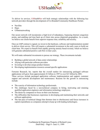 USHealthNet

To deliver its services, USHealthNet will built strategic relationships with the following key
network providers through the development of Co-Branded Community Healthcare Portals:

•   NaviSite
•   Digix
•   USInternetworking

Our secure network will incorporates a high level of redundancy, bypassing Internet congestion
points, and enabling real time back up of client sites across dispersed geographies. As a result,
we believe our clients benefit from superior response time, reliability and security.

Once an iASP contract is signed, we invest in the hardware, software and implementation needed
to deliver client service. This will require a substantial investment in the early years to build our
client base. We expect to benefit from rapidly growing annuity based revenue, which we believe
will generate substantial positive cash flow in later years.

We will make substantial investments to pursue our strategy. These investments include:

•   Building a global network of data center relationships
•   Allying with particular software providers
•   Investing to develop unique product features
•   Developing implementation resources around specific applications

Forrester Research, Inc. reports that the overall market for outsourcing packaged software
applications will grow from approximately $1 billion in 1997 to over $21 billion by 2001.
These services include packaged application software implementation and support, customer
support and network development and maintenance. Reasons for the growth in outsourcing
include:

•   The scarcity of information technology professionals.
•   The challenges faced by a non-technical company in hiring, motivating and retaining
    qualified application engineers and information technology employees.
•   The desire by companies to focus on their core business.
•   The difficulties that businesses experience in developing and maintaining their networks and
    software applications.
•   The fast pace of technical change that shortens time to obsolescence and forces increases in
    capital expenditures as companies attempt to keep up with leading technologies.




                      Confidential & Proprietary Property of Richard Lynes
                              Draft Only – Page 8 - June 11, 1999
 