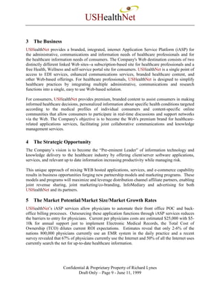 USHealthNet

3   The Business
USHealthNet provides a branded, integrated, internet Application Service Platform (iASP) for
the administrative, communications and information needs of healthcare professionals and for
the healthcare information needs of consumers. The Company's Web destination consists of two
distinctly different linked Web sites--a subscription-based site for healthcare professionals and a
free Health, Wellness and self-service portal site for consumers. USHealthNet is a single point of
access to EDI services, enhanced communications services, branded healthcare content, and
other Web-based offerings. For healthcare professionals, USHealthNet is designed to simplify
healthcare practices by integrating multiple administrative, communications and research
functions into a single, easy to use Web-based solution.

For consumers, USHealthNet provides premium, branded content to assist consumers in making
informed healthcare decisions, personalized information about specific health conditions targeted
according to the medical profiles of individual consumers and content-specific online
communities that allow consumers to participate in real-time discussions and support networks
via the Web. The Company's objective is to become the Web's premium brand for healthcare-
related applications services, facilitating joint collaborative communications and knowledge
management services.


4   The Strategic Opportunity
The Company’s vision is to become the “Pre-eminent Leader” of information technology and
knowledge delivery to the healthcare industry by offering client/server software applications,
services, and relevant up to date information increasing productivity while managing risk.

This unique approach of mixing WEB hosted applications, services, and e-commerce capability
results in business opportunities forging new partnership models and marketing programs. These
models and programs will maximize and leverage distribution channel affiliate partners, enabling
joint revenue sharing, joint marketing/co-branding, InfoMediary and advertising for both
USHealthNet and its partners.

5   The Market Potential/Market Size/Market Growth Rates
USHealthNet’s iASP services allow physicians to automate their front office POC and back-
office billing processes. Outsourcing these application functions through iASP services reduces
the barriers to entry for physicians. Current per physicians costs are estimated $25,000 with $5-
10k for annual support just to implement Electronic Medical Records, the Total Cost of
Ownership (TCO) dilutes current ROI expectations. Estimates reveal that only 2-6% of the
nations 800,000 physicians currently use an EMR system in the daily practice and a recent
survey revealed that 67% of physicians currently use the Internet and 50% of all the Internet uses
currently search the net for up-to-date healthcare information.




                     Confidential & Proprietary Property of Richard Lynes
                             Draft Only – Page 9 - June 11, 1999
 