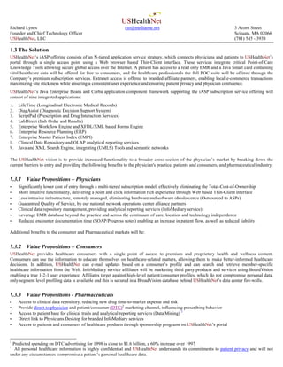 USHealthNet
Richard Lynes                                                 cto@mediaone.net                                            3 Acorn Street
Founder and Chief Technology Officer                                                                                      Scituate, MA 02066
USHealthNet, LLC                                                                                                          (781) 545 - 3938

1.3 The Solution
USHealthNet’s iASP offering consists of an N-tiered application service strategy, which connects physicians and patients to USHealthNet’s
portal through a single access point using a Web browser based Thin-Client interface. These services integrate critical Point-of-Care
Knowledge Tools allowing secure global access over the Internet. A patient has access to a read only EMR and a Java Smart card containing
vital healthcare data will be offered for free to consumers, and for healthcare professionals the full POC suite will be offered through the
Company’s premium subscription services. Extranet access is offered to branded affiliate partners, enabling local e-commerce transactions
maximizing site stickiness while ensuring a consistent user experience and ensuring patient privacy and physician confidence.
USHealthNet’s Java Enterprise Beans and Corba application component framework supporting the iASP subscription service offering will
consist of nine integrated applications:
1.   LifeTime (Longitudinal Electronic Medical Records)
2.   DiagAssist (Diagnostic Decision Support System)
3.   ScriptPad (Prescription and Drug Interaction Services)
4.   LabDirect (Lab Order and Results)
5.   Enterprise Workflow Engine and XFDL/XML based Forms Engine
6.   Enterprise Resource Planning (ERP)
7.   Enterprise Master Patient Index (EMPI)
8.   Clinical Data Repository and OLAP analytical reporting services
9.   Java and XML Search Engine, integrating (UMLS) Tools and semantic networks

The USHealthNet vision is to provide increased functionality to a broader cross-section of the physician’s market by breaking down the
current barriers to entry and providing the following benefits to the physician's practice, patients and consumers, and pharmaceutical industry:


1.3.1    Value Propositions – Physicians
•    Significantly lower cost of entry through a multi-tiered subscription model, effectively eliminating the Total-Cost-of-Ownership
•    More intuitive functionality, delivering a point and click information rich experience through Web based Thin-Client interface
•    Less intrusive infrastructure, remotely managed, eliminating hardware and software obsolescence (Outsourced to ASPs)
•    Guaranteed Quality of Service, by our national network operations center alliance partners
•    Clinical data repository management, providing analytical reporting services (InfoMediary service)
•    Leverage EMR database beyond the practice and across the continuum of care, location and technology independence
•    Reduced encounter documentation time (SOAP/Progress notes) enabling an increase in patient flow, as well as reduced liability

Additional benefits to the consumer and Pharmaceutical markets will be:


1.3.2    Value Propositions – Consumers
USHealthNet provides healthcare consumers with a single point of access to premium and proprietary health and wellness content.
Consumers can use the information to educate themselves on healthcare-related matters, allowing them to make better-informed healthcare
decisions. In addition, USHealthNet can e-mail updates based on a consumer’s profile and can search and retrieve member-specific
healthcare information from the Web. InfoMediary service affiliates will be marketing third party products and services using BoardVision
enabling a true 1-2-1 user experience. Affiliates target against high-level patient/consumer profiles, which do not compromise personal data,
only segment level profiling data is available and this is secured in a BroadVision database behind USHealthNet’s data center fire-walls.


1.3.3    Value Propositions - Pharmaceuticals
•    Access to clinical data repository, reducing new drug time-to-market expense and risk
•    Provide direct to physician and patient/consumer (DTC)2 marketing channel, influencing prescribing behavior
•    Access to patient base for clinical trails and analytical reporting services (Data Mining) 3
•    Direct link to Physicians Desktop for branded InfoMediary services
•    Access to patients and consumers of healthcare products through sponsorship programs on USHealthNet’s portal


2
 Predicted spending on DTC advertising for 1998 is close to $1.6 billion, a 60% increase over 1997
3
  All personal healthcare information is highly confidential and USHealthNet understands its commitments to patient privacy and will not
under any circumstances compromise a patient’s personal healthcare data.
 