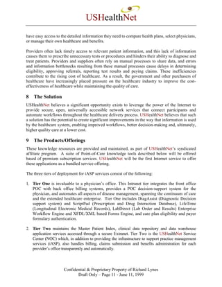 USHealthNet
have easy access to the detailed information they need to compare health plans, select physicians,
or manage their own healthcare and benefits.

Providers often lack timely access to relevant patient information, and this lack of information
causes them to prescribe unnecessary tests or procedures and hinders their ability to diagnose and
treat patients. Providers and suppliers often rely on manual processes to share data, and errors
and information bottlenecks resulting from these manual processes cause delays in determining
eligibility, approving referrals, reporting test results and paying claims. These inefficiencies
contribute to the rising cost of healthcare. As a result, the government and other purchasers of
healthcare have increasingly placed pressure on the healthcare industry to improve the cost-
effectiveness of healthcare while maintaining the quality of care.

8   The Solution
USHealthNet believes a significant opportunity exists to leverage the power of the Internet to
provide secure, open, universally accessible network services that connect participants and
automate workflows throughout the healthcare delivery process. USHealthNet believes that such
a solution has the potential to create significant improvements in the way that information is used
by the healthcare system, enabling improved workflows, better decision-making and, ultimately,
higher quality care at a lower cost.

9   The Products/Offerings
These knowledge resources are provided and maintained, as part of USHealthNet’s syndicated
affiliate program. A suite of Point-of-Care knowledge tools described below will be offered
based of premium subscription services. USHealthNet will be the first Internet service to offer
these applications as a bundled service offering.

The three tiers of deployment for iASP services consist of the following:

1. Tier One is invaluable to a physician’s office. This Intranet tier integrates the front office
   POC with back office billing systems, provides a POC decision-support system for the
   physician, and automates all aspects of disease management, spanning the continuum of care
   and the extended healthcare enterprise. Tier One includes DiagAssist (Diagnostic Decision
   support system) and ScriptPad (Prescription and Drug Interaction Database), LifeTime
   (Longitudinal Electronic Medical Records), LabDirect (Lab Order and Results) Enterprise
   Workflow Engine and XFDL/XML based Forms Engine, and care plan eligibility and payer
   formulary authentication.

2. Tier Two maintains the Master Patient Index, clinical data repository and data warehouse
   application services accessed through a secure Extranet. Tier Two is the USHealthNet Service
   Center (NOC) which, in addition to providing the infrastructure to support practice management
   services (iASP), also handles billing, claims submission and benefits administration for each
   provider’s office transparently and automatically.



                      Confidential & Proprietary Property of Richard Lynes
                             Draft Only – Page 11 - June 11, 1999
 