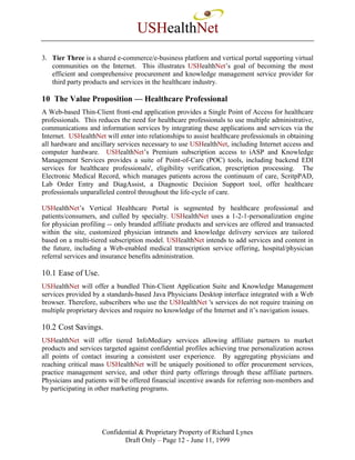 USHealthNet
3. Tier Three is a shared e-commerce/e-business platform and vertical portal supporting virtual
   communities on the Internet. This illustrates USHealthNet’s goal of becoming the most
   efficient and comprehensive procurement and knowledge management service provider for
   third party products and services in the healthcare industry.

10 The Value Proposition — Healthcare Professional
A Web-based Thin-Client front-end application provides a Single Point of Access for healthcare
professionals. This reduces the need for healthcare professionals to use multiple administrative,
communications and information services by integrating these applications and services via the
Internet. USHealthNet will enter into relationships to assist healthcare professionals in obtaining
all hardware and ancillary services necessary to use USHealthNet, including Internet access and
computer hardware. USHealthNet’s Premium subscription access to iASP and Knowledge
Management Services provides a suite of Point-of-Care (POC) tools, including backend EDI
services for healthcare professionals', eligibility verification, prescription processing. The
Electronic Medical Record, which manages patients across the continuum of care, ScritpPAD,
Lab Order Entry and DiagAssist, a Diagnostic Decision Support tool, offer healthcare
professionals unparalleled control throughout the life-cycle of care.

USHealthNet’s Vertical Healthcare Portal is segmented by healthcare professional and
patients/consumers, and culled by specialty. USHealthNet uses a 1-2-1-personalization engine
for physician profiling -- only branded affiliate products and services are offered and transacted
within the site, customized physician intranets and knowledge delivery services are tailored
based on a multi-tiered subscription model. USHealthNet intends to add services and content in
the future, including a Web-enabled medical transcription service offering, hospital/physician
referral services and insurance benefits administration.

10.1 Ease of Use.
USHealthNet will offer a bundled Thin-Client Application Suite and Knowledge Management
services provided by a standards-based Java Physicians Desktop interface integrated with a Web
browser. Therefore, subscribers who use the USHealthNet 's services do not require training on
multiple proprietary devices and require no knowledge of the Internet and it’s navigation issues.

10.2 Cost Savings.
USHealthNet will offer tiered InfoMediary services allowing affiliate partners to market
products and services targeted against confidential profiles achieving true personalization across
all points of contact insuring a consistent user experience. By aggregating physicians and
reaching critical mass USHealthNet will be uniquely positioned to offer procurement services,
practice management service, and other third party offerings through these affiliate partners.
Physicians and patients will be offered financial incentive awards for referring non-members and
by participating in other marketing programs.




                     Confidential & Proprietary Property of Richard Lynes
                            Draft Only – Page 12 - June 11, 1999
 