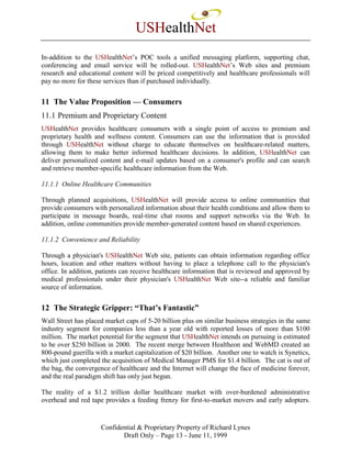 USHealthNet
In-addition to the USHealthNet’s POC tools a unified messaging platform, supporting chat,
conferencing and email service will be rolled-out. USHealthNet’s Web sites and premium
research and educational content will be priced competitively and healthcare professionals will
pay no more for these services than if purchased individually.


11 The Value Proposition — Consumers
11.1 Premium and Proprietary Content
USHealthNet provides healthcare consumers with a single point of access to premium and
proprietary health and wellness content. Consumers can use the information that is provided
through USHealthNet without charge to educate themselves on healthcare-related matters,
allowing them to make better informed healthcare decisions. In addition, USHealthNet can
deliver personalized content and e-mail updates based on a consumer's profile and can search
and retrieve member-specific healthcare information from the Web.

11.1.1 Online Healthcare Communities

Through planned acquisitions, USHealthNet will provide access to online communities that
provide consumers with personalized information about their health conditions and allow them to
participate in message boards, real-time chat rooms and support networks via the Web. In
addition, online communities provide member-generated content based on shared experiences.

11.1.2 Convenience and Reliability

Through a physician's USHealthNet Web site, patients can obtain information regarding office
hours, location and other matters without having to place a telephone call to the physician's
office. In addition, patients can receive healthcare information that is reviewed and approved by
medical professionals under their physician's USHealthNet Web site--a reliable and familiar
source of information.


12 The Strategic Gripper: “That’s Fantastic”
Wall Street has placed market caps of 5-20 billion plus on similar business strategies in the same
industry segment for companies less than a year old with reported losses of more than $100
million. The market potential for the segment that USHealthNet intends on pursuing is estimated
to be over $250 billion in 2000. The recent merge between Healtheon and WebMD created an
800-pound guerilla with a market capitalization of $20 billion. Another one to watch is Synetics,
which just completed the acquisition of Medical Manager PMS for $1.4 billion. The cat is out of
the bag, the convergence of healthcare and the Internet will change the face of medicine forever,
and the real paradigm shift has only just begun.

The reality of a $1.2 trillion dollar healthcare market with over-burdened administrative
overhead and red tape provides a feeding frenzy for first-to-market movers and early adopters.


                     Confidential & Proprietary Property of Richard Lynes
                            Draft Only – Page 13 - June 11, 1999
 