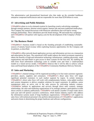 USHealthNet
The administrative and decentralized functional silos that make up the extended healthcare
enterprise compound inefficiencies and are responsible for more than $250 billion in waist.


13 Advertising and Public Relations
USHealthNet plans to evolve demand creation by launching creative advertising campaigns
through strategic partners, Internet search engines, banners ads and more traditional media plays.
The Company has started discussions with Omnicom subsidiaries that will lead to strong
strategic partnerships. These subsidiaries provide brand strategy, PR and media buy campaigns,
and USHealthNet will partner with Agency.com for the development of the Company’s Portal
sites.

14 The Business Model
USHealthNet’s business model is based on the founding principle of establishing sustainable
sources of annuity based revenue while exploiting business opportunities for the Company and
its partners, as described.

USHealthNet offers network-based application services and information services on a transaction
and subscription fee basis. The outsourced iASP model reduces the initial investment required to
obtain the benefits of high-end information technology infrastructure, enabling physicians, small
organizations and individuals to gain access to these systems for the first time. By enabling the
shift from fixed information technology costs to variable costs and from a vendor/product
models to a tiered service model, USHealthNet believes that it will be able to achieve critical
mass and broad-based adoption of the USHealthNet Community Healthcare Delivery Network.

15 Sales and Marketing
USHealthNet’s channel strategy will be organized according to its four main customer segments:
providers, payers, suppliers and consumers. USHealthNet’s direct sales force will target
significant potential customers in each market segment by region. In certain instances,
USHealthNet’s direct sales force will work with complementary brokers, value-added resellers
and systems integrators to deliver complete solutions for major customers. In addition, senior
management plays an active role in the sales process by cultivating industry contacts.
USHealthNet markets its applications and services through direct sales contacts, strategic
relationships, the sales and marketing organizations of its strategic partners, participation in trade
shows articles in industry publications. USHealthNet will attend a number of major trade shows
each year and will sponsor executive conferences, which feature industry experts who address
the information systems needs of large healthcare organizations. USHealthNet will support its
sales force with technical personnel who perform demonstrations of USHealthNet’s applications
and assist clients in determining the proper hardware and software configurations.




                      Confidential & Proprietary Property of Richard Lynes
                             Draft Only – Page 14 - June 11, 1999
 