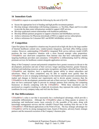 USHealthNet
16 Immediate Goals
USHealthNet expects to accomplish the following by the end of Q-4 99:

   Secure the appropriate level of funding and high profile investment partners
   Develop strategic relationships with hosting companies, i.e. NaviSite, Digex and Usi in order
   to provide the data center infrastructure needed to support iASP services.
   Develop syndicated content relationships with healthcare publishers.
   Develop affiliate partners programs to support e-business and InfoMediary services.
   Achieve milestones for Physician downloads of PDA to support service subscriptions.
   Achieve milestones for Consumer B2C and B2ME InfoMediary services.

17 Competition
Upon first glance the competitive situation may be perceived as high risk due to the large number
of Internet healthcare content sites, vendor/systems integrators, and back office billing system
vendors. However, understanding USHealthNet integrated Web service delivery model (iASP)
positions the true competitive situation with a more focused strategic value proposition.
USHealthNet sees short-term competition from Internet sites that have subscription models
targeting healthcare providers and consumers. USHealthNet is differentiating itself by offering
premium services for healthcare content alongside application services.

Many of the Company's current and potential competitors have greater resources to devote to the
development, promotion and sale of their services; longer operating histories; greater financial,
technical and marketing resources; greater name recognition; and larger subscriber bases than the
USHealthNet and, therefore, have a significantly greater ability to attract subscribers and
advertisers. Many of these competitors may be able to respond more quickly than the
USHealthNet to new or emerging technologies in the Internet and the personal communications
market and changes in Internet user requirements and to devote greater resources than the
USHealthNet to the development, promotion and sale of their services. In addition, USHealthNet
does not have contractual rights to prevent its strategic partners from entering into competing
businesses or directly competing with the USHealthNet. While these statements can be
positioned as a negative resulting in a high-risk investment, they represent the reality of market
conditions for every company today and well into the future.

18 Our Differentiators
USHealthNet’s value is not that it necessarily has a technological advantage, which provide a
sustainable differentiation. Although the USHealthNet plans on filing patents to protect its
technology and intellectual assets, more correctly it’s the assemble of the parts, along with
knowledge management services and the valuable Clinical Data resulting from the use of the
USHealthNet’s WEB Based applications at the Point-of-Care. The key strategic advantages for
USHealthNet will be its strong management team, board of Directors, advisory board, strategic
partners and the measured execution of the Company’s business plan.




                     Confidential & Proprietary Property of Richard Lynes
                            Draft Only – Page 15 - June 11, 1999
 
