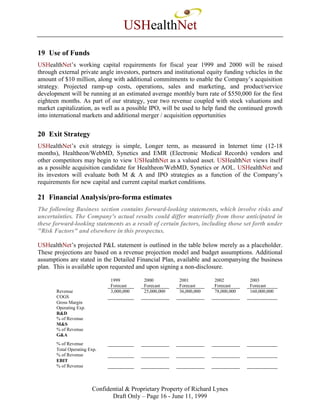 USHealthNet
19 Use of Funds
USHealthNet’s working capital requirements for fiscal year 1999 and 2000 will be raised
through external private angle investors, partners and institutional equity funding vehicles in the
amount of $10 million, along with additional commitments to enable the Company’s acquisition
strategy. Projected ramp-up costs, operations, sales and marketing, and product/service
development will be running at an estimated average monthly burn rate of $550,000 for the first
eighteen months. As part of our strategy, year two revenue coupled with stock valuations and
market capitalization, as well as a possible IPO, will be used to help fund the continued growth
into international markets and additional merger / acquisition opportunities


20 Exit Strategy
USHealthNet’s exit strategy is simple, Longer term, as measured in Internet time (12-18
months), Healtheon/WebMD, Synetics and EMR (Electronic Medical Records) vendors and
other competitors may begin to view USHealthNet as a valued asset. USHealthNet views itself
as a possible acquisition candidate for Healtheon/WebMD, Synetics or AOL. USHealthNet and
its investors will evaluate both M & A and IPO strategies as a function of the Company’s
requirements for new capital and current capital market conditions.

21 Financial Analysis/pro-forma estimates
The following Business section contains forward-looking statements, which involve risks and
uncertainties. The Company's actual results could differ materially from those anticipated in
these forward-looking statements as a result of certain factors, including those set forth under
"Risk Factors" and elsewhere in this prospectus.

USHealthNet’s projected P&L statement is outlined in the table below merely as a placeholder.
These projections are based on a revenue projection model and budget assumptions. Additional
assumptions are stated in the Detailed Financial Plan, available and accompanying the business
plan. This is available upon requested and upon signing a non-disclosure.

                               1999        2000          2001          2002          2003
                               Forecast    Forecast      Forecast      Forecast      Forecast
       Revenue                 3,000,000   25,000,000    36,000,000    78,000,000    160,000,000
       COGS
       Gross Margin
       Operating Exp.
       R&D
       % of Revenue
       M&S
       % of Revenue
       G&A
       % of Revenue
       Total Operating Exp.
       % of Revenue
       EBIT
       % of Revenue



                        Confidential & Proprietary Property of Richard Lynes
                               Draft Only – Page 16 - June 11, 1999
 