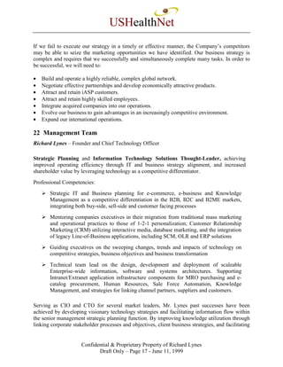 USHealthNet
If we fail to execute our strategy in a timely or effective manner, the Company’s competitors
may be able to seize the marketing opportunities we have identified. Our business strategy is
complex and requires that we successfully and simultaneously complete many tasks. In order to
be successful, we will need to:

•   Build and operate a highly reliable, complex global network.
•   Negotiate effective partnerships and develop economically attractive products.
•   Attract and retain iASP customers.
•   Attract and retain highly skilled employees.
•   Integrate acquired companies into our operations.
•   Evolve our business to gain advantages in an increasingly competitive environment.
•   Expand our international operations.

22 Management Team
Richard Lynes – Founder and Chief Technology Officer

Strategic Planning and Information Technology Solutions Thought-Leader, achieving
improved operating efficiency through IT and business strategy alignment, and increased
shareholder value by leveraging technology as a competitive differentiator.
Professional Competencies:
       Strategic IT and Business planning for e-commerce, e-business and Knowledge
       Management as a competitive differentiation in the B2B, B2C and B2ME markets,
       integrating both buy-side, sell-side and customer facing processes
       Mentoring companies executives in their migration from traditional mass marketing
       and operational practices to those of 1-2-1 personalization; Customer Relationship
       Marketing (CRM) utilizing interactive media, database marketing, and the integration
       of legacy Line-of-Business applications, including SCM, OLR and ERP solutions
       Guiding executives on the sweeping changes, trends and impacts of technology on
       competitive strategies, business objectives and business transformation
       Technical team lead on the design, development and deployment of scaleable
       Enterprise-wide information, software and systems architectures. Supporting
       Intranet/Extranet application infrastructure components for MRO purchasing and e-
       catalog procurement, Human Resources, Sale Force Automation, Knowledge
       Management, and strategies for linking channel partners, suppliers and customers.

Serving as CIO and CTO for several market leaders, Mr. Lynes past successes have been
achieved by developing visionary technology strategies and facilitating information flow within
the senior management strategic planning function. By improving knowledge utilization through
linking corporate stakeholder processes and objectives, client business strategies, and facilitating


                      Confidential & Proprietary Property of Richard Lynes
                             Draft Only – Page 17 - June 11, 1999
 