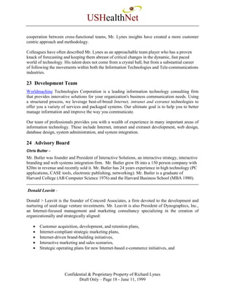 USHealthNet
cooperation between cross-functional teams, Mr. Lynes insights have created a more customer
centric approach and methodology.

Colleagues have often described Mr. Lynes as an approachable team player who has a proven
knack of forecasting and keeping them abreast of critical changes in the dynamic, fast paced
world of technology. His talent does not come from a crystal ball, but from a substantial career
of following the movements within both the Information Technologies and Tele-communications
industries.

23 Development Team
Worldmachine Technologies Corporation is a leading information technology consulting firm
that provides innovative solutions for your organization's business communication needs. Using
a structured process, we leverage best-of-breed Internet, intranet and extranet technologies to
offer you a variety of services and packaged systems. Our ultimate goal is to help you to better
manage information and improve the way you communicate.

Our team of professionals provides you with a wealth of experience in many important areas of
information technology. These include Internet, intranet and extranet development, web design,
database design, system administration, and system integration.

24 Advisory Board
Chris Bulter –
Mr. Butler was founder and President of Interactive Solutions, an interactive strategy, interactive
branding and web systems integration firm. Mr. Butler grew IS into a 150 person company with
$20m in revenue and recently sold it. Mr. Butler has 24 years experience in high technology (PC
applications, CASE tools, electronic publishing, networking). Mr. Butler is a graduate of
Harvard College (AB Computer Science 1976) and the Harvard Business School (MBA 1980).

Donald Leavitt -

Donald > Leavitt is the founder of Concord Associates, a firm devoted to the development and
nurturing of seed-stage venture investments. Mr. Leavitt is also President of Dynographics, Inc.,
an Internet-focused management and marketing consultancy specializing in the creation of
organizationally and strategically aligned:

   •   Customer acquisition, development, and retention plans,
   •   Internet-compliant strategic marketing plans,
   •   Internet-driven brand-building initiatives,
   •   Interactive marketing and sales scenarios,
   •   Strategic operating plans for new Internet-based e-commerce initiatives, and




                      Confidential & Proprietary Property of Richard Lynes
                             Draft Only – Page 18 - June 11, 1999
 