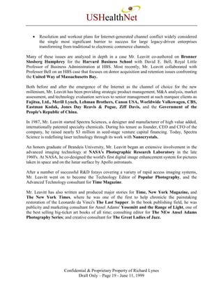 USHealthNet
   •   Resolution and workout plans for Internet-generated channel conflict widely considered
       the single most significant barrier to success for large legacy-driven enterprises
       transforming from traditional to electronic commerce channels.

Many of these issues are analyzed in depth in a case Mr. Leavitt co-authored on Bronner
Slosberg Humphrey for the Harvard Business School with David E. Bell, Royal Little
Professor of Business Administration at HBS. Most recently, Mr. Leavitt collaborated with
Professor Bell on an HBS case that focuses on donor acquisition and retention issues confronting
the United Way of Massachusetts Bay.

Both before and after the emergence of the Internet as the channel of choice for the new
millenium, Mr. Leavitt has been providing strategic product management, M&A analysis, market
assessment, and technology evaluation services to senior management at such marquee clients as
Fujitsu, Ltd., Merill Lynch, Lehman Brothers, Canon USA, Worldwide Volkswagen, CBS,
Eastman Kodak, Jones Day Reavis & Pogue, Ziff Davis, and the Government of the
People's Republic of China.

In 1987, Mr. Leavitt started Spectra Sciences, a designer and manufacturer of high value added,
internationally patented specialty chemicals. During his tenure as founder, CEO and CFO of the
company, he raised nearly $3 million in seed-stage venture capital financing. Today, Spectra
Science is redefining laser technology through its work with Nanocrystals.

An honors graduate of Brandeis University, Mr. Leavitt began an extensive involvement in the
advanced imaging technology at NASA's Photographic Research Laboratory in the late
1960's. At NASA, he co-designed the world's first digital image enhancement system for pictures
taken in space and on the lunar surface by Apollo astronauts.

After a number of successful R&D forays covering a variety of rapid access imaging systems,
Mr. Leavitt went on to become the Technology Editor of Popular Photography, and the
Advanced Technology consultant for Time Magazine.

Mr. Leavitt has also written and produced major stories for Time, New York Magazine, and
The New York Times, where he was one of the first to help chronicle the painstaking
restoration of the Leonardo da Vinci's The Last Supper. In the book publishing field, he was
publicity and marketing consultant for Ansel Adams' Yosemitt and the Range of Light, one of
the best selling big-ticket art books of all time; consulting editor for The NEw Ansel Adams
Photography Series; and creative consultant for The Great Ladies of Jazz.




                     Confidential & Proprietary Property of Richard Lynes
                            Draft Only – Page 19 - June 11, 1999
 
