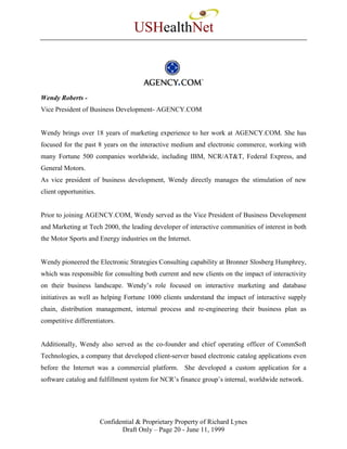 USHealthNet



Wendy Roberts -
Vice President of Business Development- AGENCY.COM


Wendy brings over 18 years of marketing experience to her work at AGENCY.COM. She has
focused for the past 8 years on the interactive medium and electronic commerce, working with
many Fortune 500 companies worldwide, including IBM, NCR/AT&T, Federal Express, and
General Motors.
As vice president of business development, Wendy directly manages the stimulation of new
client opportunities.


Prior to joining AGENCY.COM, Wendy served as the Vice President of Business Development
and Marketing at Tech 2000, the leading developer of interactive communities of interest in both
the Motor Sports and Energy industries on the Internet.


Wendy pioneered the Electronic Strategies Consulting capability at Bronner Slosberg Humphrey,
which was responsible for consulting both current and new clients on the impact of interactivity
on their business landscape. Wendy’s role focused on interactive marketing and database
initiatives as well as helping Fortune 1000 clients understand the impact of interactive supply
chain, distribution management, internal process and re-engineering their business plan as
competitive differentiators.


Additionally, Wendy also served as the co-founder and chief operating officer of CommSoft
Technologies, a company that developed client-server based electronic catalog applications even
before the Internet was a commercial platform. She developed a custom application for a
software catalog and fulfillment system for NCR’s finance group’s internal, worldwide network.




                        Confidential & Proprietary Property of Richard Lynes
                               Draft Only – Page 20 - June 11, 1999
 