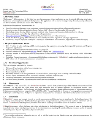 USHealthNet
Richard Lynes                                                 cto@mediaone.net                                            3 Acorn Street
Founder and Chief Technology Officer                                                                                      Scituate, MA 02066
USHealthNet, LLC                                                                                                          (781) 545 - 3938

1.4 Revenue Models
The Company’s delivery strategy for this vision is to raise the management of these applications up into the network, delivering subscription-
based access to these applications for individual practices. The applications will be Internet based, providing the scale, security and ease of
use that has been the hall-mark and success of the WEB today.
Key sources of revenue from this business will be:
•     Subscript to Vertical Healthcare Portal (content and community only), targeting physicians, and segmented by specialty
•     Subscript services for Internet Application Service Platform (iASP – Point-of-Care Knowledge Delivery tools)
•     InfoMediary services allowing affiliate partners to participate in the Company’s e-Commerce platform and service offerings
•     Sponsorships, bounty and bundles (Up-sell and Cross-sell opportunities)
•     Transaction processing (EDI Claims, patient eligibility, transcription services and e-commerce)
•     Health Plan Auctions, giving PPOs and employers more control over contract negotiations with payer organizations
•     Advertising - using the Physicians Desktop the Company can use both a Push and a Pull model, supporting new off-line messaging

1.5 Capital requirements will be:
•     $10 - 30 million for sales, marketing and PR, operations, partnership acquisitions, technology licensing and development, and Merger &
      Acquisition opportunities.
•     Outsource portal development and content sourcing to Agency.com.
•     Outsource infrastructure deployment to NaviSite, a CMGi company, and USinternetworking
•     Affiliates pre-paid or underwriting physician subscriptions (General content subscription levels, not premium, which offers iASP
      services)4
•     To fuel the Company’s consumer e-Commerce and InfoMediary service strategies USHealthNet’s market capitalization projections are
      $500 million with 10 % market penetration are not unrealistic

1.5.1     Investment Opportunities
This is an early stage opportunity for investors:
•     The research has been done and the business case proven
•     Prototypes have been developed
•     Business plan has been drafted
•     Several key members of the management team have been identified, with an eager desire to identify additional members
•     Industry experts from both the medical and internet fields have committed to advisory roles
•     Technology partners have been identified and initial negotiations have begun
•     An initial venture partner has expressed a desire to participate if a second partner can be secured

1.6       Management
Richard Lynes - is the founder and CTO of USHealthNet and has a proven track record serving as CIO and CTO for several successful
companies. To his credit Mr. Lynes brings more then twenty-four years of industry experience in Information Systems, Tele-
communications, and business. His involvement with the Internet spans more then a decade and inspirers many of his visionary strategies,
bridging e-commerce/e-business, integrating ERP and SCM, and his Thought-Leadership in the areas of converging business models and
technologies is without question. Mr. Lynes is an experienced leader, mentor and team player, and understands the value of human capital.

1.7       Conclusion
USHealthNet ‘s charter and strategic vision is to provide e-commerce capabilities and service excellence for the healthcare industry by
developing Internet transport and Web-based clinical applications, management services, and a community healthcare information delivery
network. USHealthNet will be the premier provider of Point-of-Care knowledge tools and services for the healthcare industry.

USHealthNet’s strategy reflects the future state, vision and direction for the healthcare industry. This premise is based on the fact that all
roads lead to the patient and physician, therefore all investment decisions, including IT capital and human resources need to be aligned
strategically across all points of patient and physician interaction.


4
  The pre-paid or underwritten subscription services will be paid for in part from our shared revenue and joint marketing programs for
affiliate, and alliance partnerships
 