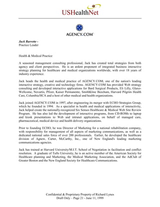 USHealthNet



Jack Barrette -
Practice Leader


Health & Medical Practice

A seasoned management consulting professional, Jack has created total strategies from both
agency and client perspectives. He is an ardent proponent of integrated business interactive
strategy planning for healthcare and medical organizations worldwide, with over 18 years of
industry experience.

Jack heads the health and medical practice of AGENCY.COM, one of the nation's leading
interactive strategy, creative and technology firms. AGENCY.COM has provided Web strategy
consulting and developed interactive applications for Bard Surgical Products, Eli Lilly, Glaxo-
Wellcome, Novartis, Pfizer, Kaiser Permanente, SmithKline Beecham, Harvard Pilgrim Health
Care, Columbia/HCA and a host of other medical and health organizations.

Jack joined AGENCY.COM in 1997, after engineering its merger with ECHO Strategies Group,
which he founded in 1994. As a specialist in health and medical applications of interactivity,
Jack helped create the nationally-recognized Six Senses Healthcare & Medical Web Site Review
Program. He has also led the development of interactive programs, from CD-ROMs to laptop
and kiosk presentations to Web and intranet applications, on behalf of managed care,
pharmaceutical, medical device and health delivery organizations.

Prior to founding ECHO, he was Director of Marketing for a national rehabilitation company,
with responsibility for management of all aspects of marketing communications, as well as a
dedicated national sales force of over 200 professionals. Earlier, he developed the healthcare
division of Agnew, Carter, McCarthy, Inc., one of New England's leading marketing
communications agencies.

Jack has trained at Harvard University/M.I.T. School of Negotiation in facilitation and conflict
resolution. A graduate of Tufts University, he is an active member of the American Society for
Healthcare planning and Marketing, the Medical Marketing Association, and the AdClub of
Greater Boston and the New England Society for Healthcare Communications.




                     Confidential & Proprietary Property of Richard Lynes
                            Draft Only – Page 21 - June 11, 1999
 