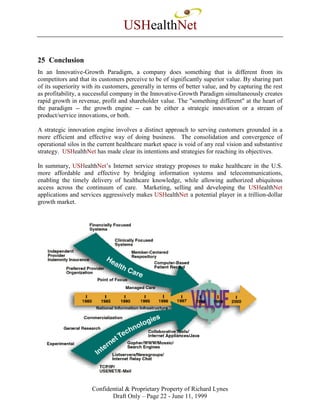 USHealthNet

25 Conclusion
In an Innovative-Growth Paradigm, a company does something that is different from its
competitors and that its customers perceive to be of significantly superior value. By sharing part
of its superiority with its customers, generally in terms of better value, and by capturing the rest
as profitability, a successful company in the Innovative-Growth Paradigm simultaneously creates
rapid growth in revenue, profit and shareholder value. The "something different" at the heart of
the paradigm -- the growth engine -- can be either a strategic innovation or a stream of
product/service innovations, or both.

A strategic innovation engine involves a distinct approach to serving customers grounded in a
more efficient and effective way of doing business. The consolidation and convergence of
operational silos in the current healthcare market space is void of any real vision and substantive
strategy. USHealthNet has made clear its intentions and strategies for reaching its objectives.

In summary, USHealthNet’s Internet service strategy proposes to make healthcare in the U.S.
more affordable and effective by bridging information systems and telecommunications,
enabling the timely delivery of healthcare knowledge, while allowing authorized ubiquitous
access across the continuum of care. Marketing, selling and developing the USHealthNet
applications and services aggressively makes USHealthNet a potential player in a trillion-dollar
growth market.




                      Confidential & Proprietary Property of Richard Lynes
                             Draft Only – Page 22 - June 11, 1999
 