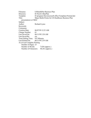 Filename:             USHealthNet Business Plan
Directory:            D:NewCoBusPlan
Template:             D:program filesmicrosoft officeTemplatesNormal.dot
Title:                Major Bullet Points for US Healthcare Business Plan
    presentation to CMGI
Subject:
Author:               Richard Lynes
Keywords:
Comments:
Creation Date:        06/07/99 12:55 AM
Change Number:        61
Last Saved On:        06/11/99 2:58 AM
Last Saved By:        cto
Total Editing Time: 932 Minutes
Last Printed On:      06/11/99 2:59 AM
As of Last Complete Printing
    Number of Pages: 25
    Number of Words:         7,928 (approx.)
    Number of Characters: 48,361 (approx.)
 