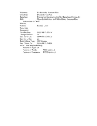 Filename:             USHealthNet Business Plan
Directory:            D:NewCoBusPlan
Template:             D:program filesmicrosoft officeTemplatesNormal.dot
Title:                Major Bullet Points for US Healthcare Business Plan
    presentation to CMGI
Subject:
Author:               Richard Lynes
Keywords:
Comments:
Creation Date:        06/07/99 12:55 AM
Change Number:        31
Last Saved On:        06/09/99 11:54 AM
Last Saved By:        cto
Total Editing Time: 448 Minutes
Last Printed On:      06/09/99 12:20 PM
As of Last Complete Printing
    Number of Pages: 24
    Number of Words:         7,507 (approx.)
    Number of Characters: 45,798 (approx.)
 
