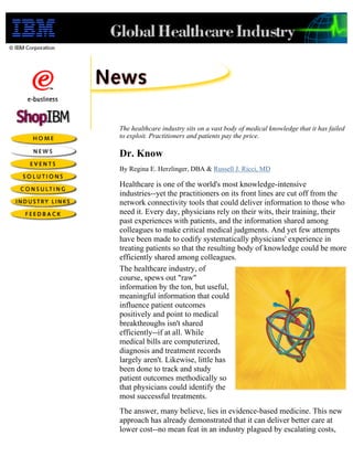 The healthcare industry sits on a vast body of medical knowledge that it has failed
to exploit. Practitioners and patients pay the price.

Dr. Know
By Regina E. Herzlinger, DBA & Russell J. Ricci, MD

Healthcare is one of the world's most knowledge-intensive
industries--yet the practitioners on its front lines are cut off from the
network connectivity tools that could deliver information to those who
need it. Every day, physicians rely on their wits, their training, their
past experiences with patients, and the information shared among
colleagues to make critical medical judgments. And yet few attempts
have been made to codify systematically physicians' experience in
treating patients so that the resulting body of knowledge could be more
efficiently shared among colleagues.
The healthcare industry, of
course, spews out "raw"
information by the ton, but useful,
meaningful information that could
influence patient outcomes
positively and point to medical
breakthroughs isn't shared
efficiently--if at all. While
medical bills are computerized,
diagnosis and treatment records
largely aren't. Likewise, little has
been done to track and study
patient outcomes methodically so
that physicians could identify the
most successful treatments.
The answer, many believe, lies in evidence-based medicine. This new
approach has already demonstrated that it can deliver better care at
lower cost--no mean feat in an industry plagued by escalating costs,
 