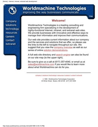 [Home] - Internet, intranet, extranet web development




                                                                            Welcome!
                                       Worldmachine Technologies is a leading consulting and
                                       engineering firm specializing in the development of
                                       highly-functional Internet, intranet, and extranet web sites.
                                       We provide businesses with innovative and effective ways to
                                       manage their information and improve their communications.
                                       Our web site provides current information about our company
                                       and the services and solutions that we offer, so please use
                                       the links to the left to navigate throughout our site. We
                                       suggest that you view the company overview as well as our
                                       series of online solution demonstrations.

                                       A full web site directory and search engine can also be found
                                       on our site map (to the upper right).
                                       Be sure to give us a call at (617) 357-4040, or email us at
                                       sales@worldmachine.com if you would like to learn more
                                       about what Worldmachine can do for you.


                                                  company | solutions | technology | resources | careers | contact | extranet

                                                             © 1999 · Worldmachine Technologies Corporation
                                                           44 Winter Street · Boston, MA 02108 · (617) 357-4040




http://www.worldmachine.com/index.html [6/9/1999 12:55:15 PM]
 