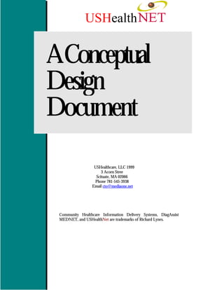 USHealth


AConceptual
Design
Document

                  USHealthcare, LLC 1999
                      3 Acorn Stree
                   Scituate, MA 02066
                  Phone 781-545-3938
                 Email cto@mediaone.net




 Community Healthcare Information Delivery Systems, DiagAssist
 MEDNET, and USHealthNet are trademarks of Richard Lynes.
 