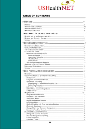 USHealth
TABLE OF CONTENTS

FOREWORD ...........................................................................................................................VI
    PURPOSE ................................................................................................................................. VI
    WHAT IS USHEALTHNET?....................................................................................................... VI
    WHY USE USHEALTHNET?..................................................................................................... VI
    DOCUMENT STRUCTURE ......................................................................................................... VI
THE CURRENT DILEMMA IN HEALTH CARE................................................................ 1
    HEALTHCARE IN THE INFORMATION AGE ................................................................................. 1
    HEALTHCARE DELIVERY TRENDS ............................................................................................ 2
    SUMMARY................................................................................................................................ 3
THE USHEALTHNET SOLUTION........................................................................................ 5
    OVERVIEW OF USHEALTHNET................................................................................................. 5
    USHEALTHNET BENEFITS........................................................................................................ 6
    THE USHEALTHCARE VISION .................................................................................................. 7
    REALIZING THE VISION............................................................................................................. 8
      Outpatient Encounter Scenario .......................................................................................... 8
            Patient Registration ...................................................................................................................... 8
            Appointment Scheduling.............................................................................................................. 8
            The Office Visit............................................................................................................................ 9
            Billing Process.............................................................................................................................. 9
      Specialist Collaboration Scenario...................................................................................... 9
    ADOPTING A PATIENT-CENTRIC MODEL................................................................................. 11
    ELECTRONIC COMMERCE ....................................................................................................... 12
    SUMMARY.............................................................................................................................. 13
TIER 1: PHYSICIAN/PROVIDER GROUPS ...................................................................... 15
    OVERVIEW ............................................................................................................................. 15
    ELECTRONIC MEDICAL RECORDSSYSTEM (EMR).................................................................. 15
      Background ...................................................................................................................... 17
      Computer-Based Patient Record...................................................................................... 17
      Information Processing .................................................................................................... 18
            Compilation of a Comprehensive Record of Care ...................................................................... 18
            Patient Care Processes................................................................................................................ 19
      Information Presentation ................................................................................................. 20
      Related Data and Knowledge Bases ................................................................................ 20
      EMR Summary ................................................................................................................. 21
    DiagAssist™.................................................................................................................... 22
      Drug Dose Determination ................................................................................................ 22
      Preventive Care Reminders.............................................................................................. 23
      Active-Care Advice........................................................................................................... 23
      Health Maintenance Tracking.......................................................................................... 24
      Laboratory Data............................................................................................................... 24
      Medical Tracking with Drug Interaction Database ......................................................... 24
      Electronic Signatures ....................................................................................................... 25
      Managed Care and Outcomes Management .................................................................... 25
      Summary of Medical Consult ........................................................................................... 25
    PRACTICE MANAGEMENT SYSTEM......................................................................................... 25
      Billing and Accounts Receivable...................................................................................... 26
      Practice Management Reporting...................................................................................... 26
      Custom Templates ............................................................................................................ 26
      Electronic Claims............................................................................................................. 26
                                                                iii
 