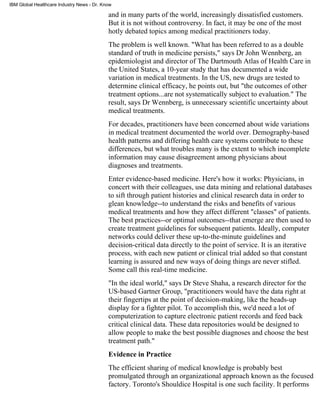IBM Global Healthcare Industry News - Dr. Know

                                            and in many parts of the world, increasingly dissatisfied customers.
                                            But it is not without controversy. In fact, it may be one of the most
                                            hotly debated topics among medical practitioners today.
                                            The problem is well known. "What has been referred to as a double
                                            standard of truth in medicine persists," says Dr John Wennberg, an
                                            epidemiologist and director of The Dartmouth Atlas of Health Care in
                                            the United States, a 10-year study that has documented a wide
                                            variation in medical treatments. In the US, new drugs are tested to
                                            determine clinical efficacy, he points out, but "the outcomes of other
                                            treatment options...are not systematically subject to evaluation." The
                                            result, says Dr Wennberg, is unnecessary scientific uncertainty about
                                            medical treatments.
                                            For decades, practitioners have been concerned about wide variations
                                            in medical treatment documented the world over. Demography-based
                                            health patterns and differing health care systems contribute to these
                                            differences, but what troubles many is the extent to which incomplete
                                            information may cause disagreement among physicians about
                                            diagnoses and treatments.
                                            Enter evidence-based medicine. Here's how it works: Physicians, in
                                            concert with their colleagues, use data mining and relational databases
                                            to sift through patient histories and clinical research data in order to
                                            glean knowledge--to understand the risks and benefits of various
                                            medical treatments and how they affect different "classes" of patients.
                                            The best practices--or optimal outcomes--that emerge are then used to
                                            create treatment guidelines for subsequent patients. Ideally, computer
                                            networks could deliver these up-to-the-minute guidelines and
                                            decision-critical data directly to the point of service. It is an iterative
                                            process, with each new patient or clinical trial added so that constant
                                            learning is assured and new ways of doing things are never stifled.
                                            Some call this real-time medicine.
                                            "In the ideal world," says Dr Steve Shaha, a research director for the
                                            US-based Gartner Group, "practitioners would have the data right at
                                            their fingertips at the point of decision-making, like the heads-up
                                            display for a fighter pilot. To accomplish this, we'd need a lot of
                                            computerization to capture electronic patient records and feed back
                                            critical clinical data. These data repositories would be designed to
                                            allow people to make the best possible diagnoses and choose the best
                                            treatment path."
                                            Evidence in Practice
                                            The efficient sharing of medical knowledge is probably best
                                            promulgated through an organizational approach known as the focused
                                            factory. Toronto's Shouldice Hospital is one such facility. It performs
 
