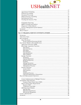 USHealth
     .......................................................................................................................................... 27
     Appointment Scheduling................................................................................................... 27
     Financial Accounting ....................................................................................................... 27
     Document Processing....................................................................................................... 27
     Medical Practice Consulting............................................................................................ 28
     Individualized Charts ....................................................................................................... 28
     Tracking the Insurance Plan ............................................................................................ 28
     .......................................................................................................................................... 29
     Profitability Reporting ..................................................................................................... 29
     RBRVS Tracking and Analysis ......................................................................................... 29
     Diagnostic Coding Software ............................................................................................ 30
     Practice Management System Summary .......................................................................... 30
   SUMMARY.............................................................................................................................. 31
   WHAT’S NEXT?...................................................................................................................... 31
Tier 2: USHealthNet SERVICE CENTER PLATFORM .................................................... 32
   OVERVIEW ............................................................................................................................. 32
   TIER 2 FEATURES................................................................................................................... 32
   DATA STORAGE ..................................................................................................................... 33
      Data Warehouse............................................................................................................... 34
            On-line Analytical Processing (OLAP) ...................................................................................... 35
   ELECTRONIC MEDICAL RECORDSSYSTEM.............................................................................. 36
     Application Functions (EMR) .......................................................................................... 36
     Knowledge Acquisition Functions.................................................................................... 36
            Data Sources............................................................................................................................... 37
            Data Entry Devices..................................................................................................................... 37
            Data Import ................................................................................................................................ 38
            Data Definition ........................................................................................................................... 38
            Input Identification..................................................................................................................... 38
            Input Validation ......................................................................................................................... 39
       Storage Functions ............................................................................................................ 39
            Permanence ................................................................................................................................ 39
            Ongoing Maintenance ................................................................................................................ 39
            Backup and Recovery................................................................................................................. 40
            Durability ................................................................................................................................... 40
            Sabotage Precautions.................................................................................................................. 40
            Updating Obsolete Systems........................................................................................................ 40
            Administrative Processes............................................................................................................ 41
       Security Functions............................................................................................................ 41
            Access Control ........................................................................................................................... 41
            Data Protection........................................................................................................................... 42
            Integrity ...................................................................................................................................... 42
            Operational Processes................................................................................................................. 43
            Legal and Administrative Characteristics ................................................................................... 43
   PRACTICE MANAGEMENT SERVICES ...................................................................................... 44
     .......................................................................................................................................... 45
     Central Administration of Multiple Practices .................................................................. 45
   ENTERPRISE-WIDE INDEXING ................................................................................................. 45
            Enterprise Master Patient Index (EMPI) .................................................................................... 46
       Master Patient Index Requirements ................................................................................. 46
            Benefits of MPI .......................................................................................................................... 47
            Components of the EMPI ........................................................................................................... 47
       MPI Functional Modules ................................................................................................. 48
            MPI Data Base ........................................................................................................................... 48
            MPI Patient Identification .......................................................................................................... 48
            MPI Records Management ......................................................................................................... 48
   CLINICAL REPOSITORY ........................................................................................................... 49
   SUMMARY.............................................................................................................................. 50


                                                                  iv
 