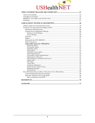 USHealth
TIER 3: INTERNET HEALTHCARE COMMUNITY ....................................................... 51
    VIRTUAL ENTERPRISE ............................................................................................................ 52
    THE DIGITAL ECONOMY ........................................................................................................ 52
    MEDNET: THE USHEALTHCARE SOLUTION ......................................................................... 53
    SUMMARY.............................................................................................................................. 57
USHEALTHNET TECHNICAL DESCRIPTION................................................................ 58
    USHEALTHNET SYSTEM IMPLEMENTATION........................................................................... 58
    ENABLING TECHNOLOGIES FOR USHEALTHNET .................................................................... 59
      Information Sharing System ............................................................................................. 60
      Architecture for Information Sharing............................................................................... 60
            Interface or Event Manager ........................................................................................................ 60
            Session Manager......................................................................................................................... 60
        Gateways .......................................................................................................................... 60
        Models .............................................................................................................................. 61
        Meeting On the NET (MONET)........................................................................................ 61
        Future Extensions............................................................................................................. 61
        Value-added Agents for USHealthNet............................................................................ 61
            Monitoring Agents ..................................................................................................................... 62
            Prioritization Agents................................................................................................................... 62
            Scheduling Agents...................................................................................................................... 63
            Filing Agents .............................................................................................................................. 63
            Information Access Agents......................................................................................................... 63
            Agent Implementation ................................................................................................................ 64
            An Example of Agent Implementation ....................................................................................... 65
            Enhancements to Browsers......................................................................................................... 65
            High Performance Distributed Web Servers............................................................................... 65
            Logical URLs ............................................................................................................................. 65
            URL tables.................................................................................................................................. 66
            Virtual URLs .............................................................................................................................. 66
            Groupware Applications............................................................................................................. 67
            Smarter Servers, Smarter Clients................................................................................................ 67
            Prefetching Strategies................................................................................................................. 68
            Hot Directories ........................................................................................................................... 68
    DATA WAREHOUSING AND REAL-TIME ANALYTICAL PROCESSING........................................ 68
      Understanding Multi-dimensional Data .......................................................................... 68
      Real-time Analytical Processing (RAP) ........................................................................... 68
            Other considerations about RAP: ............................................................................................... 69
REFERENCES......................................................................................................................... 70

GLOSSARY ............................................................................................................................. 71




                                                                 v
 