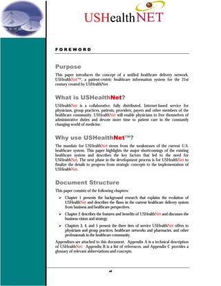 USHealth

FOREWORD



Purpose
This paper introduces the concept of a unified healthcare delivery network,
USHealthNet™, a patient-centric healthcare information system for the 21st
century created by USHealthNet.


What is USHealthNet?
USHealthNet is a collaborative, fully distributed, Internet-based service for
physicians, group practices, patients, providers, payers and other members of the
healthcare community. USHealthNet will enable physicians to free themselves of
administrative duties and devote more time to patient care in the constantly
changing world of medicine.


Why use USHealthNet™?
The mandate for USHealthNet stems from the weaknesses of the current U.S.
healthcare system. This paper highlights the major shortcomings of the existing
healthcare system and describes the key factors that led to the need for
USHealthNet. The next phase in the development process is for USHealthNet to
finalize the details to progress from strategic concepts to the implementation of
USHealthNet.


Document Structure
This paper consists of the following chapters:
      Chapter 1 presents the background research that explains the evolution of
      USHealthNet and describes the flaws in the current healthcare delivery system
      from business and healthcare perspectives.
      Chapter 2 describes the features and benefits of USHealthNet and discusses the
      business vision and strategy.
      Chapters 3, 4, and 5 present the three tiers of service USHealthNet offers to
      physicians and group practices, healthcare networks and pharmacies, and other
      professionals in the healthcare community.
Appendixes are attached to this document. Appendix A is a technical description
of USHealthNet. Appendix B is a list of references, and Appendix C provides a
glossary of relevant abbreviations and concepts.



                                 vi
 