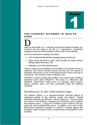 D R A F T   C O N F I D E N T I A L




                                                                   Chapter




THE CURRENT DILEMMA IN HEALTH
CARE



D
espite the superb skills of U. S. physicians and advanced medical technology, out-
of-control costs due largely to the lack of a comprehensive, computerized
management system present the healthcare industry with a serious dilemma.
Key factors driving these escalating costs include:
      Lack of easily retrievable data about operating expenses and real costs;
      Patient records still stored on paper, which precludes the simple electronic
      sharing of patient information; and,
      Inadequate or out-of-date financial systems.
Another component of the spiraling costs of healthcare is the dramatic increase in
malpractice suits. Patients sometimes perceive that they have been ignored or
mistreated, often because of poor record keeping and lack of time on the part of
the physician. This sometimes results in malpractice suits.
USHealthNet proposes solving these problems with a patient-centric healthcare
information system called USHealthNet. This system is a collaborative, fully
distributed, network-based hosting service for physicians, group practices,
patients, providers, payers, and other professionals within the healthcare
community.


Healthcare in the Information Age
The healthcare industry is an information-intensive profession plagued by
substandard methods of data collection, storage, and retrieval.               Sharing
information efficiently and effectively is critical to patient care. This need strains
the resources of the healthcare community since information must be gathered
from disparate sources. A large part of healthcare waste is related to red tape,
paperwork, and decentralized data sources. In addition to the need to share
patient-related information, physicians are required to routinely upgrade their
knowledge, usually from paper media, to remain abreast of developments in their
specialties.


                                     1
 