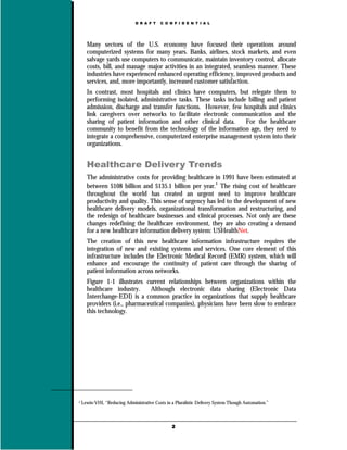 D R A F T   C O N F I D E N T I A L




      Many sectors of the U.S. economy have focused their operations around
      computerized systems for many years. Banks, airlines, stock markets, and even
      salvage yards use computers to communicate, maintain inventory control, allocate
      costs, bill, and manage major activities in an integrated, seamless manner. These
      industries have experienced enhanced operating efficiency, improved products and
      services, and, more importantly, increased customer satisfaction.
      In contrast, most hospitals and clinics have computers, but relegate them to
      performing isolated, administrative tasks. These tasks include billing and patient
      admission, discharge and transfer functions. However, few hospitals and clinics
      link caregivers over networks to facilitate electronic communication and the
      sharing of patient information and other clinical data.       For the healthcare
      community to benefit from the technology of the information age, they need to
      integrate a comprehensive, computerized enterprise management system into their
      organizations.


      Healthcare Delivery Trends
      The administrative costs for providing healthcare in 1991 have been estimated at
      between $108 billion and $135.1 billion per year.1 The rising cost of healthcare
      throughout the world has created an urgent need to improve healthcare
      productivity and quality. This sense of urgency has led to the development of new
      healthcare delivery models, organizational transformation and restructuring, and
      the redesign of healthcare businesses and clinical processes. Not only are these
      changes redefining the healthcare environment, they are also creating a demand
      for a new healthcare information delivery system: USHealthNet.
      The creation of this new healthcare information infrastructure requires the
      integration of new and existing systems and services. One core element of this
      infrastructure includes the Electronic Medical Record (EMR) system, which will
      enhance and encourage the continuity of patient care through the sharing of
      patient information across networks.
      Figure 1-1 illustrates current relationships between organizations within the
      healthcare industry.     Although electronic data sharing (Electronic Data
      Interchange-EDI) is a common practice in organizations that supply healthcare
      providers (i.e., pharmaceutical companies), physicians have been slow to embrace
      this technology.




1   Lewin-VHI, “Reducing Administrative Costs in a Pluralistic Delivery System Though Automation.”



                                                 2
 