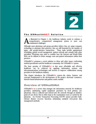 D R A F T      C O N F I D E N T I A L




                                                              Chapter




The USHealthNET Solution



A
       s illustrated in Chapter 1, the healthcare industry needs to embrace a
       comprehensive, computerized management system to meet cost
       containment challenges.
Although most physicians and group providers believe they are using computer
technology to automate their practices, they are still frustrated by the number of
paper- and people-intensive transactions. These tasks include appointment
scheduling, patient record management, patient referrals and consults with other
specialists. Physicians may wish to consider how the Internet and World Wide
Web can be utilized to better manage costs and patient information within their
practices.
USHealthNet proposes a novel solution to these and other issues confronting
medical practitioners and the healthcare community: the USHealthNet system.
The basic premise of USHealthNet is that more affordable and effective
healthcare can be achieved by applying information systems and
telecommunications technologies and services to improve collaboration among
providers in the healthcare industry.
This chapter introduces the USHealthNet system--the vision, features, and
concepts fundamental to the development of the project: electronic commerce,
Internet-based infrastructure and patient-centric models.


Overview of USHealthNet
USHealthNet is a service that manages the information network for healthcare
providers, minimizing capital equipment purchases by local primary care
physicians. Data is collected and entered into the network through an intuitive,
point-of-care device that is either kept in the examination room or carried by the
physician. An On-line Transaction Processing (OLTP) system provides fault-
tolerant disaster recovery functions minimizing outdated error-prone data
management methods.




                                    5
 