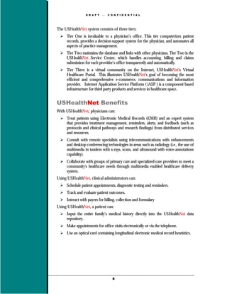 D R A F T      C O N F I D E N T I A L




The USHealthNet system consists of three tiers:
     Tier One is invaluable to a physician’s office. This tier computerizes patient
     records, provides a decision-support system for the physician, and automates all
     aspects of practice management.
     Tier Two maintains the database and links with other physicians. Tier Two is the
     USHealthNet Service Center, which handles accounting, billing and claims
     submission for each provider’s office transparently and automatically.
     Tier Three is a virtual community on the Internet, USHealthNet’s Virtual
     Healthcare Portal. This illustrates USHealthNet’s goal of becoming the most
     efficient and comprehensive e-commerce, communications and information
     provider. Internet Application Service Platform ( iASP ) is a component based
     infrastructure for third party products and services in healthcare space.


USHealthNet Benefits
With USHealthNet, physicians can:
     Treat patients using Electronic Medical Records (EMR) and an expert system
     that provides treatment management, reminders, alerts, and feedback (such as
     protocols and clinical pathways and research findings) from distributed services
     and resources.
     Consult with remote specialists using telecommunications with enhancements
     and desktop conferencing technologies in areas such as radiology (i.e., the use of
     multimedia in tandem with x-rays, scans, and ultrasound with voice-annotations
     capability).
     Collaborate with groups of primary care and specialized-care providers to meet a
     community's healthcare needs through multimedia enabled healthcare delivery
     system.
Using USHealthNet, clinical administrators can:
     Schedule patient appointments, diagnostic testing and reminders.
     Track and evaluate patient outcomes.
     Interact with payers for billing, collection and formulary
Using USHealthNet, a patient can:
     Input the entire family’s medical history directly into the USHealthNet data
     repository.
     Make appointments for office visits electronically or via the telephone.
     Use an optical card containing longitudinal electronic medical record heuristics.




                                    6
 