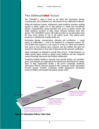 D R A F T            C O N F I D E N T I A L




                     The USHealthNet Vision
                     The USHealthNet vision is based on the belief that information sharing,
                     communication, and coordination are vital elements of any collaborative endeavor.
                     Within the healthcare domain, collaboration entails healthcare providers working
                     together to deliver quality care to their patients in a timely and cost-efficient
                     manner. Communication among providers and access to patient records will
                     enable healthcare providers to make timely, informed decisions about their
                     patients. The USHealthNet system will enable providers to use information from
                     the most recent episode of care in the patient record. This patient-centric
                     perspective is fundamental to quality health care.
                     Information sharing, communication, education and coordination — crucial
                     aspects of collaboration — need to be integrated in a transparent manner. We
                     need facilities that respond to a user request or events on a timely and consistent
                     basis (such as voice−database query response), and also facilities that query the
                     network for information or keep track of data and provide automatic notification.
                     Agent technologies are designed to provide these services. In this document, we
                     outline specific agents relevant to patient-centric healthcare and have integrated
                     various technology frameworks that facilitate collaboration.
                     Standards-compliant healthcare networks must provide primary care providers,
                     payers, and managed care organizations the infrastructure and impetus for change.
                     Some of these organizations include a full service Community Healthcare
                     Information Delivery Network integrated with Community Health Information
                     Network Systems (CHINS), Community Health Management Information
                     Systems (CHMIS), and Hospital Information Systems (HIS).




                                                                                             In te rn e t

                                                                                                            C o n te n t
                                                                                                           P ro v id e rs
                                                  E x tra n e t

                                                                        SMT                                           H e a lt h C a r e C o m m u n it y :
                                                                                                                     • In f o r m a t io n D is tr ib u tio n
                                                                     S e rv ic e s
                                                                                                                     • E le c tr o n ic C o m m e r c e
In t r a n e t                                                                                                       • S u p p o r t O p e r a tio n s
                                     P a y e rs

           P h y s ic ia n                                                M   a n a g e d C a r e S e r v ic e s :
            P ra c tic e                                                  •   D a ta W a r e h o u s in g
                                                                          •   C lin c a l R e p o s ito r y
            G ro u p s                                                    •   M a s te r P a tie n t In d e x
                                                                          •   O u tc o m e A n a ly s is


                 P r a c t ic e M a n a g e m e n t S e r v i c e s :
                 • B illin g & c la im s p r o c e s s in g
                 • F a c ility a n d r e s o u r c e s c h e d u lin g
                 • E le c tr o n ic M e d ic a l R e c o r d s

Figure 2-1: Information Delivery Value Chain



                                                                              7
 